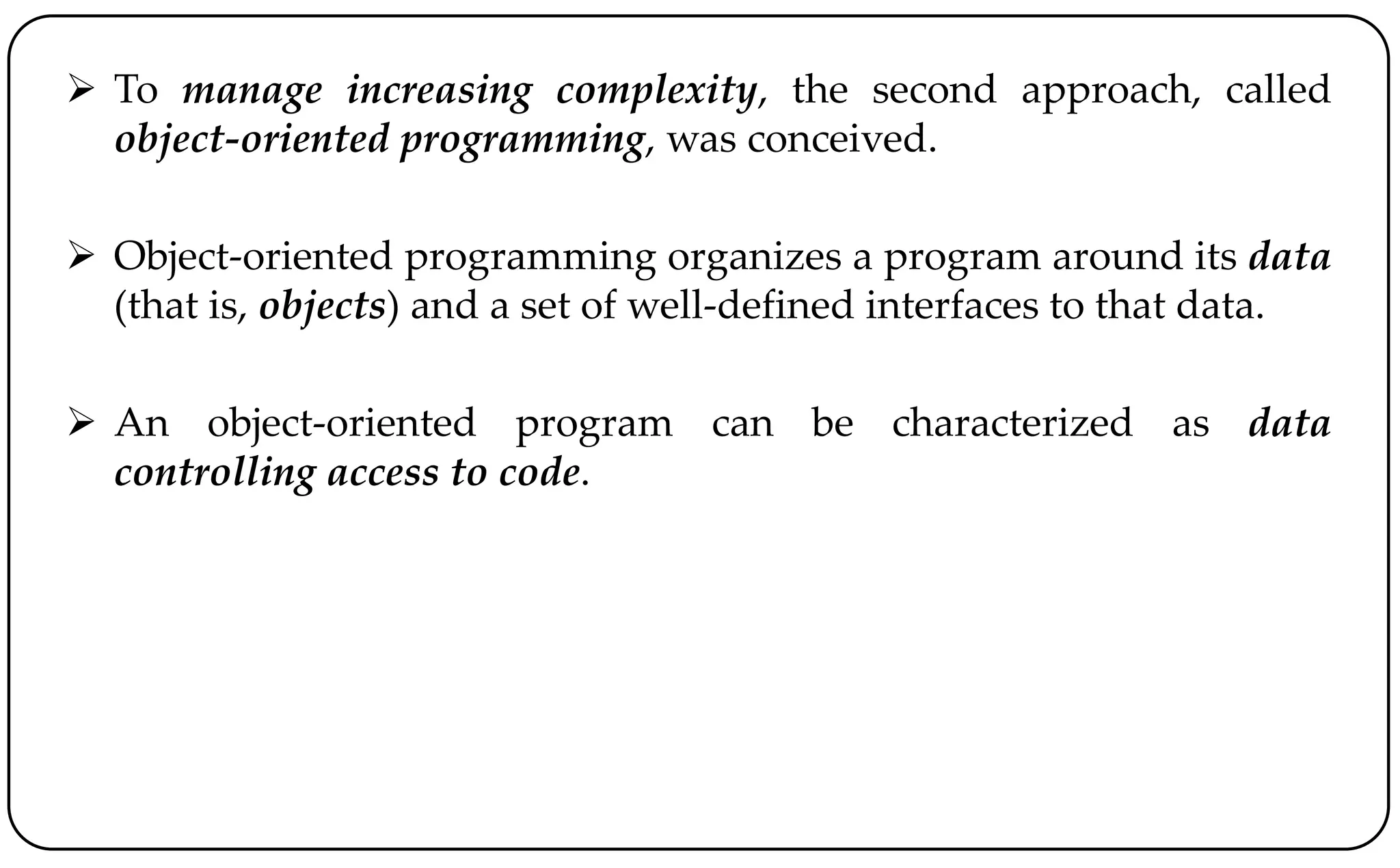  To manage increasing complexity, the second approach, called
object-oriented programming, was conceived.
 Object-oriented programming organizes a program around its data
(that is, objects) and a set of well-defined interfaces to that data.
 An object-oriented program can be characterized as data
controlling access to code.
 