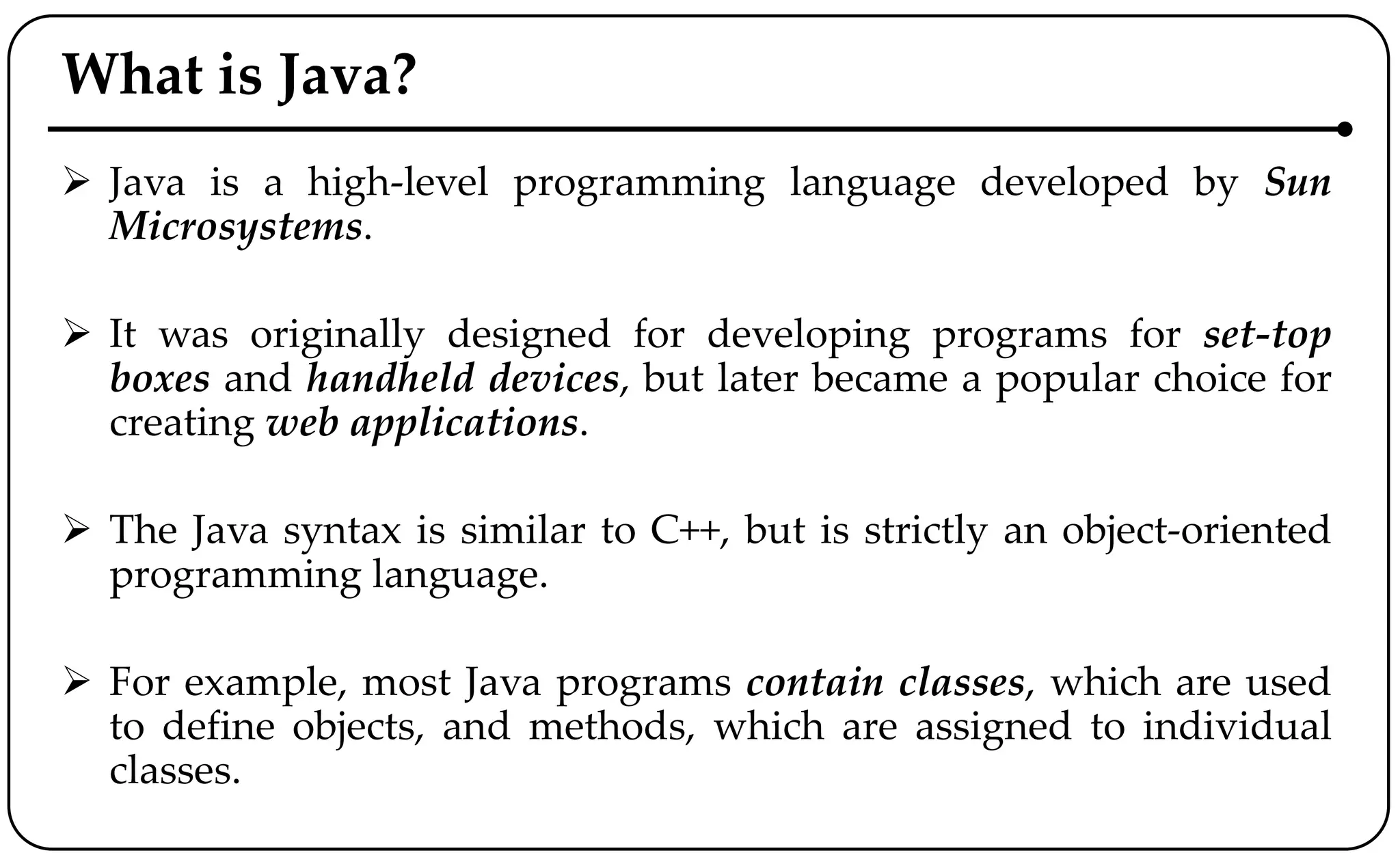 What is Java?
 Java is a high-level programming language developed by Sun
Microsystems.
 It was originally designed for developing programs for set-top
boxes and handheld devices, but later became a popular choice for
creating web applications.
 The Java syntax is similar to C++, but is strictly an object-oriented
programming language.
 For example, most Java programs contain classes, which are used
to define objects, and methods, which are assigned to individual
classes.
 