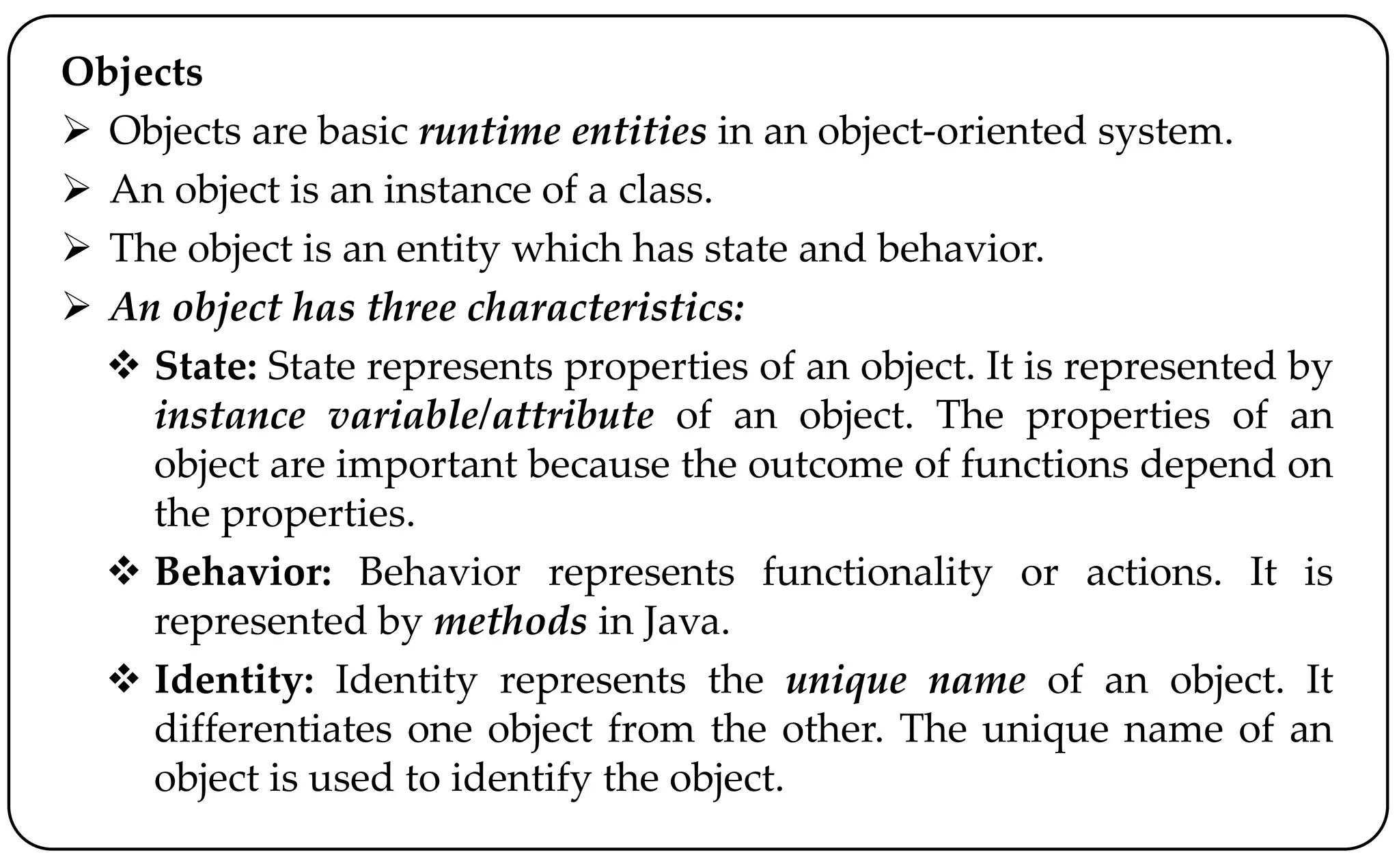Objects
 Objects are basic runtime entities in an object-oriented system.
 An object is an instance of a class.
 The object is an entity which has state and behavior.
 An object has three characteristics:
 State: State represents properties of an object. It is represented by
instance variable/attribute of an object. The properties of an
object are important because the outcome of functions depend on
the properties.
 Behavior: Behavior represents functionality or actions. It is
represented by methods in Java.
 Identity: Identity represents the unique name of an object. It
differentiates one object from the other. The unique name of an
object is used to identify the object.
 