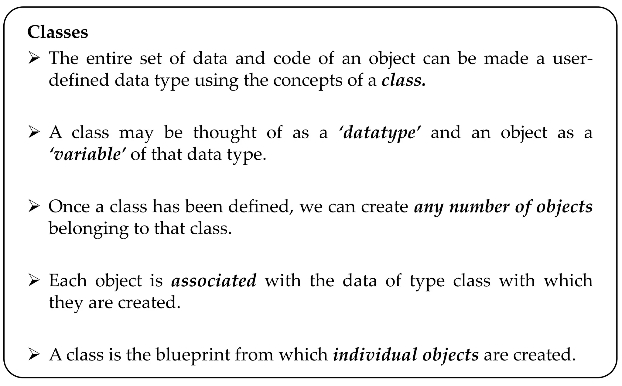 Classes
 The entire set of data and code of an object can be made a user-
defined data type using the concepts of a class.
 A class may be thought of as a ‘datatype’ and an object as a
‘variable’ of that data type.
 Once a class has been defined, we can create any number of objects
belonging to that class.
 Each object is associated with the data of type class with which
they are created.
 A class is the blueprint from which individual objects are created.
 