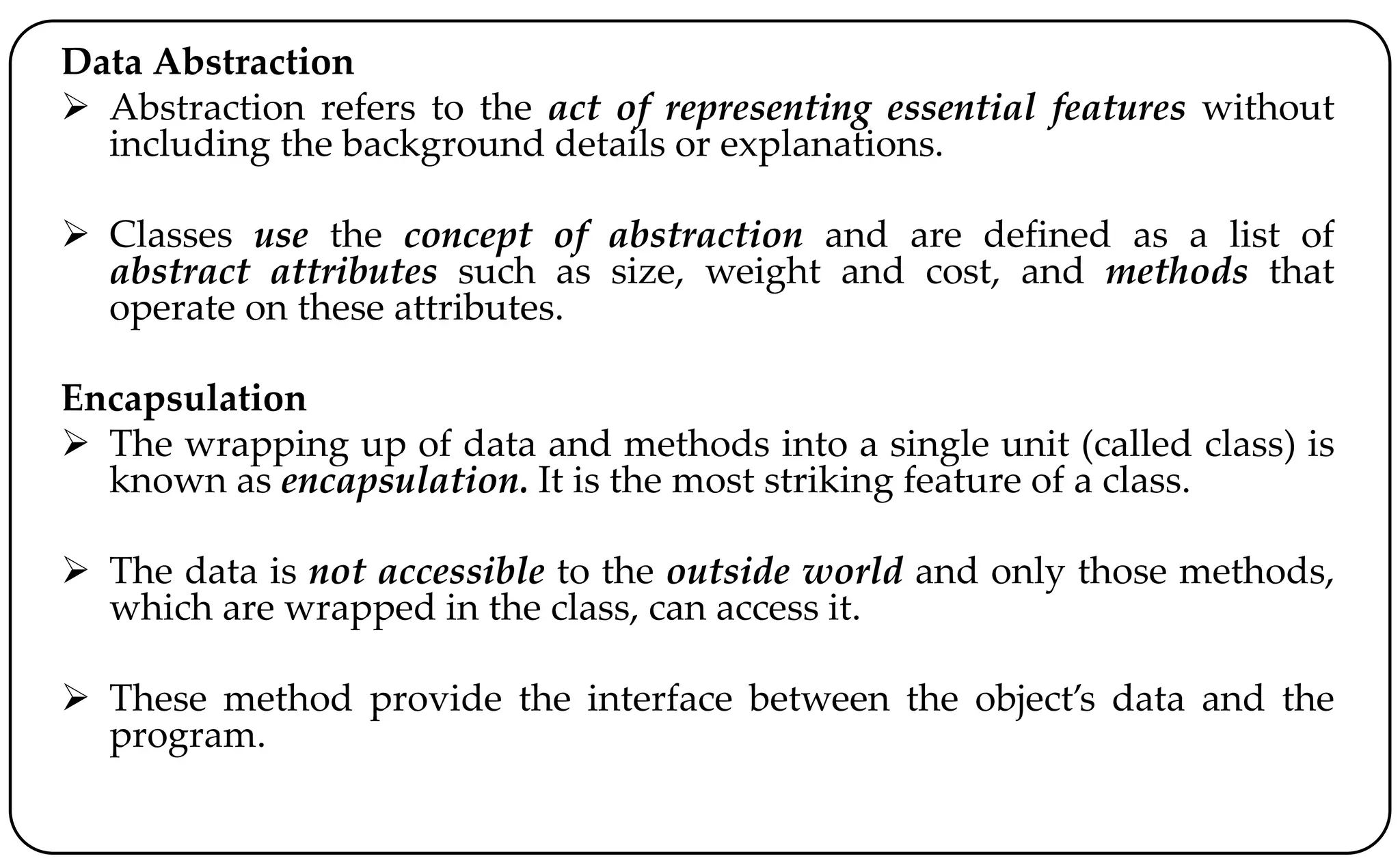 Data Abstraction
 Abstraction refers to the act of representing essential features without
including the background details or explanations.
 Classes use the concept of abstraction and are defined as a list of
abstract attributes such as size, weight and cost, and methods that
operate on these attributes.
Encapsulation
 The wrapping up of data and methods into a single unit (called class) is
known as encapsulation. It is the most striking feature of a class.
 The data is not accessible to the outside world and only those methods,
which are wrapped in the class, can access it.
 These method provide the interface between the object’s data and the
program.
 