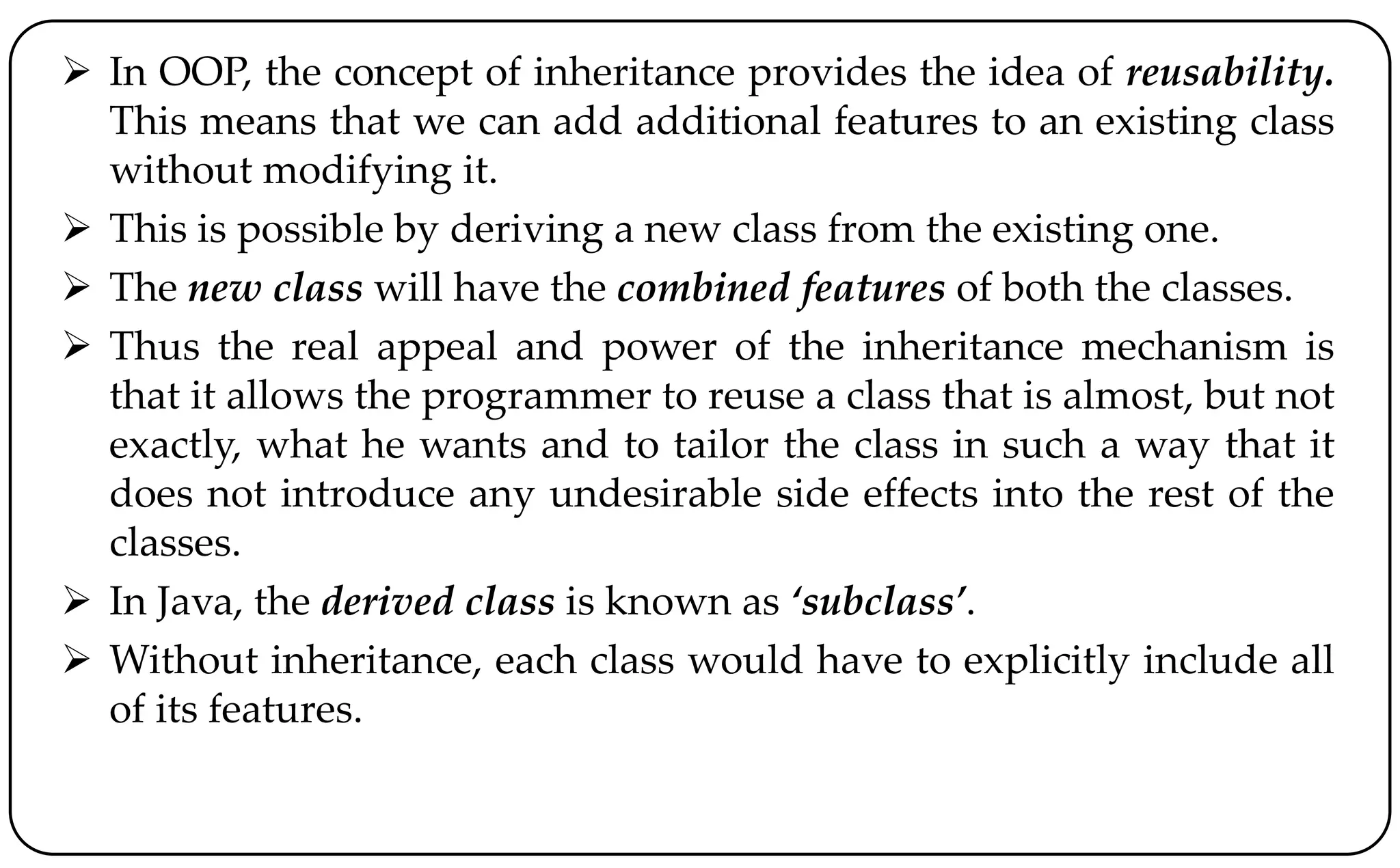  In OOP, the concept of inheritance provides the idea of reusability.
This means that we can add additional features to an existing class
without modifying it.
 This is possible by deriving a new class from the existing one.
 The new class will have the combined features of both the classes.
 Thus the real appeal and power of the inheritance mechanism is
that it allows the programmer to reuse a class that is almost, but not
exactly, what he wants and to tailor the class in such a way that it
does not introduce any undesirable side effects into the rest of the
classes.
 In Java, the derived class is known as ‘subclass’.
 Without inheritance, each class would have to explicitly include all
of its features.
 