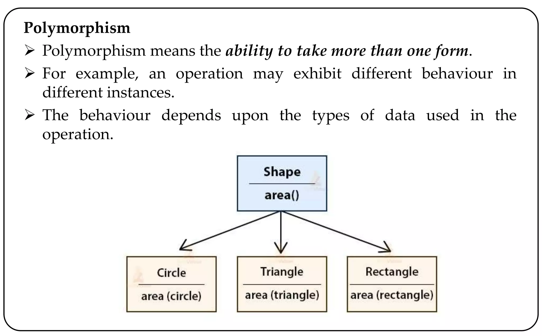 Polymorphism
 Polymorphism means the ability to take more than one form.
 For example, an operation may exhibit different behaviour in
different instances.
 The behaviour depends upon the types of data used in the
operation.
 