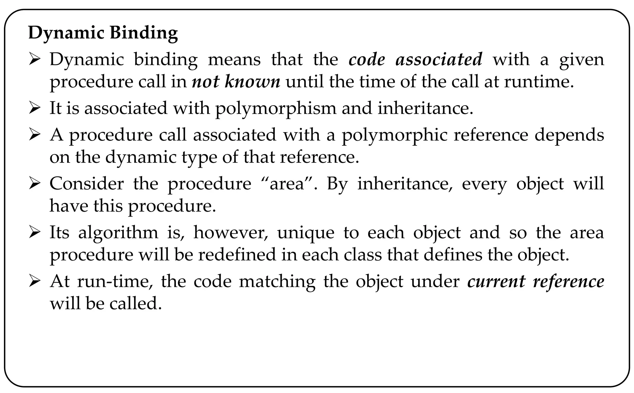 Dynamic Binding
 Dynamic binding means that the code associated with a given
procedure call in not known until the time of the call at runtime.
 It is associated with polymorphism and inheritance.
 A procedure call associated with a polymorphic reference depends
on the dynamic type of that reference.
 Consider the procedure “area”. By inheritance, every object will
have this procedure.
 Its algorithm is, however, unique to each object and so the area
procedure will be redefined in each class that defines the object.
 At run-time, the code matching the object under current reference
will be called.
 