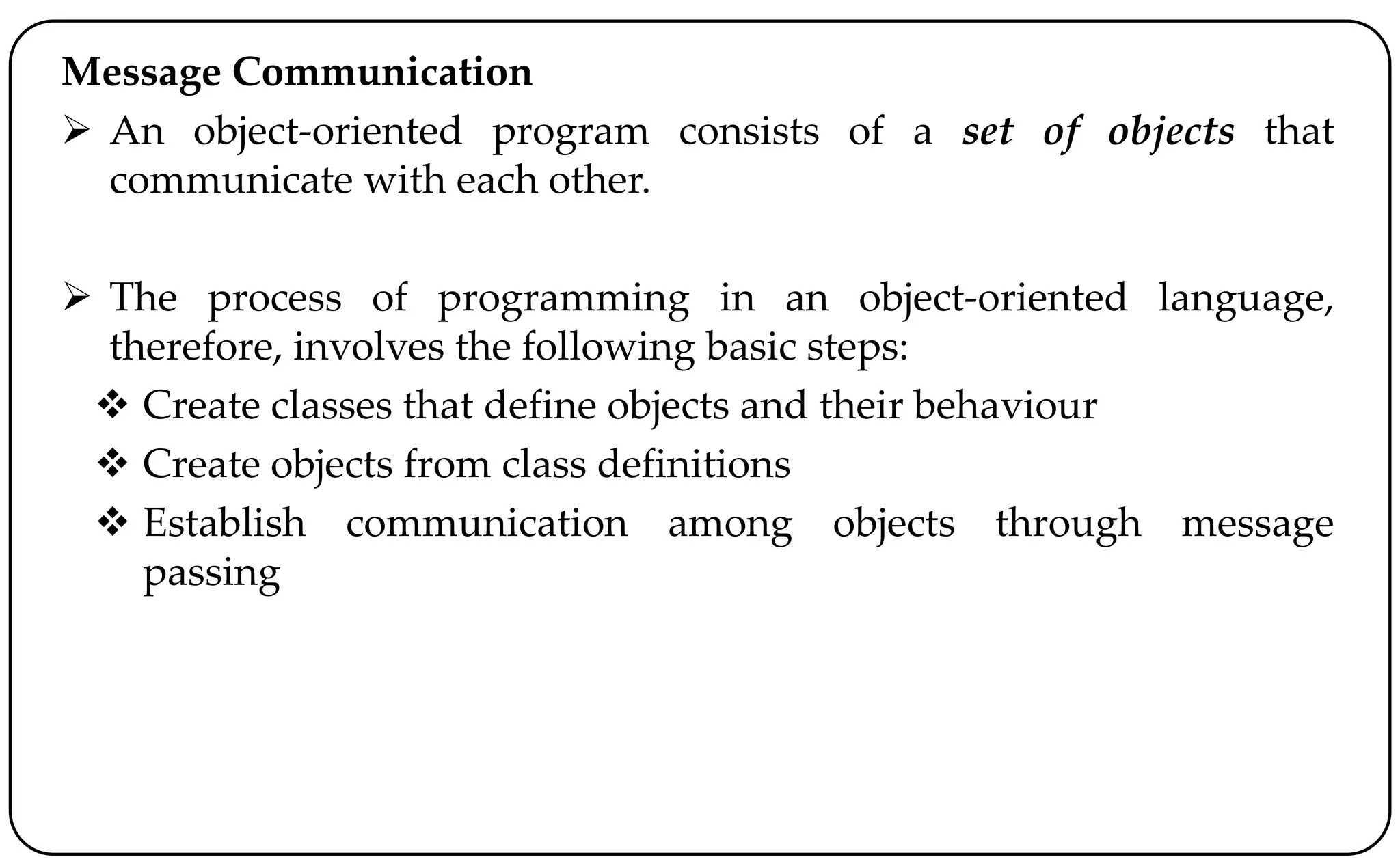 Message Communication
 An object-oriented program consists of a set of objects that
communicate with each other.
 The process of programming in an object-oriented language,
therefore, involves the following basic steps:
 Create classes that define objects and their behaviour
 Create objects from class definitions
 Establish communication among objects through message
passing
 