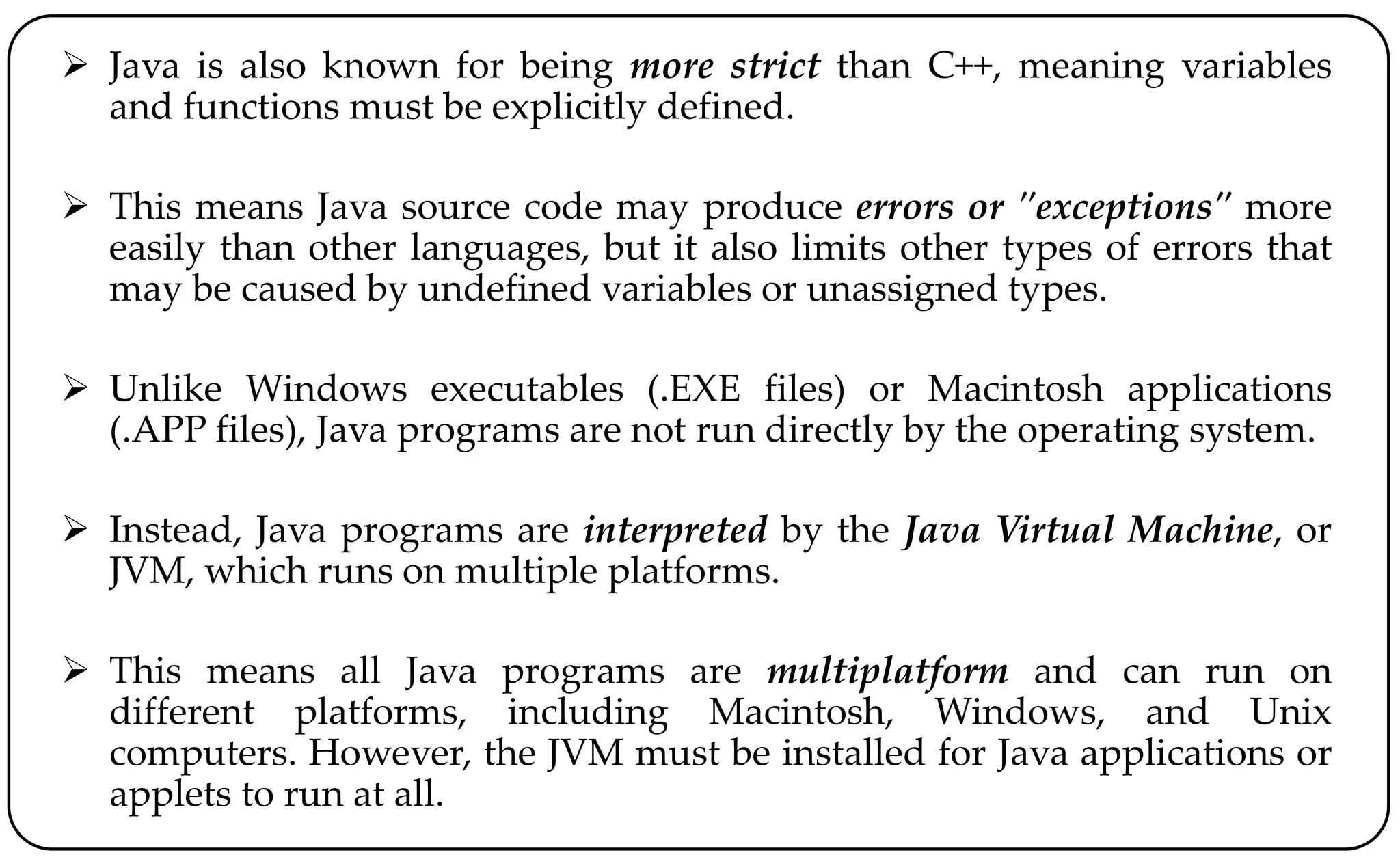  Java is also known for being more strict than C++, meaning variables
and functions must be explicitly defined.
 This means Java source code may produce errors or "exceptions" more
easily than other languages, but it also limits other types of errors that
may be caused by undefined variables or unassigned types.
 Unlike Windows executables (.EXE files) or Macintosh applications
(.APP files), Java programs are not run directly by the operating system.
 Instead, Java programs are interpreted by the Java Virtual Machine, or
JVM, which runs on multiple platforms.
 This means all Java programs are multiplatform and can run on
different platforms, including Macintosh, Windows, and Unix
computers. However, the JVM must be installed for Java applications or
applets to run at all.
 