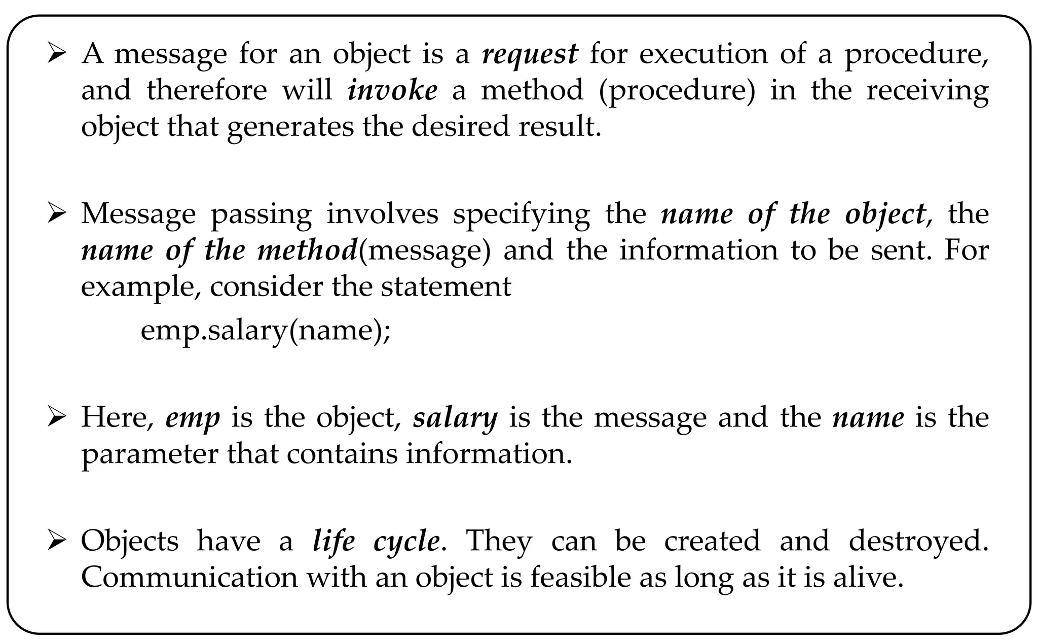  A message for an object is a request for execution of a procedure,
and therefore will invoke a method (procedure) in the receiving
object that generates the desired result.
 Message passing involves specifying the name of the object, the
name of the method(message) and the information to be sent. For
example, consider the statement
emp.salary(name);
 Here, emp is the object, salary is the message and the name is the
parameter that contains information.
 Objects have a life cycle. They can be created and destroyed.
Communication with an object is feasible as long as it is alive.
 