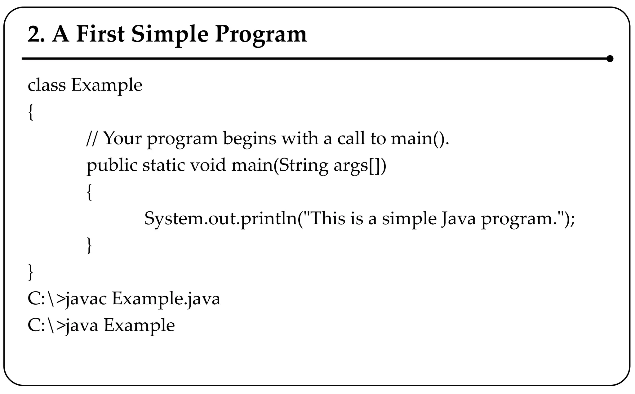 2. A First Simple Program
class Example
{
// Your program begins with a call to main().
public static void main(String args[])
{
System.out.println("This is a simple Java program.");
}
}
C:>javac Example.java
C:>java Example
 
