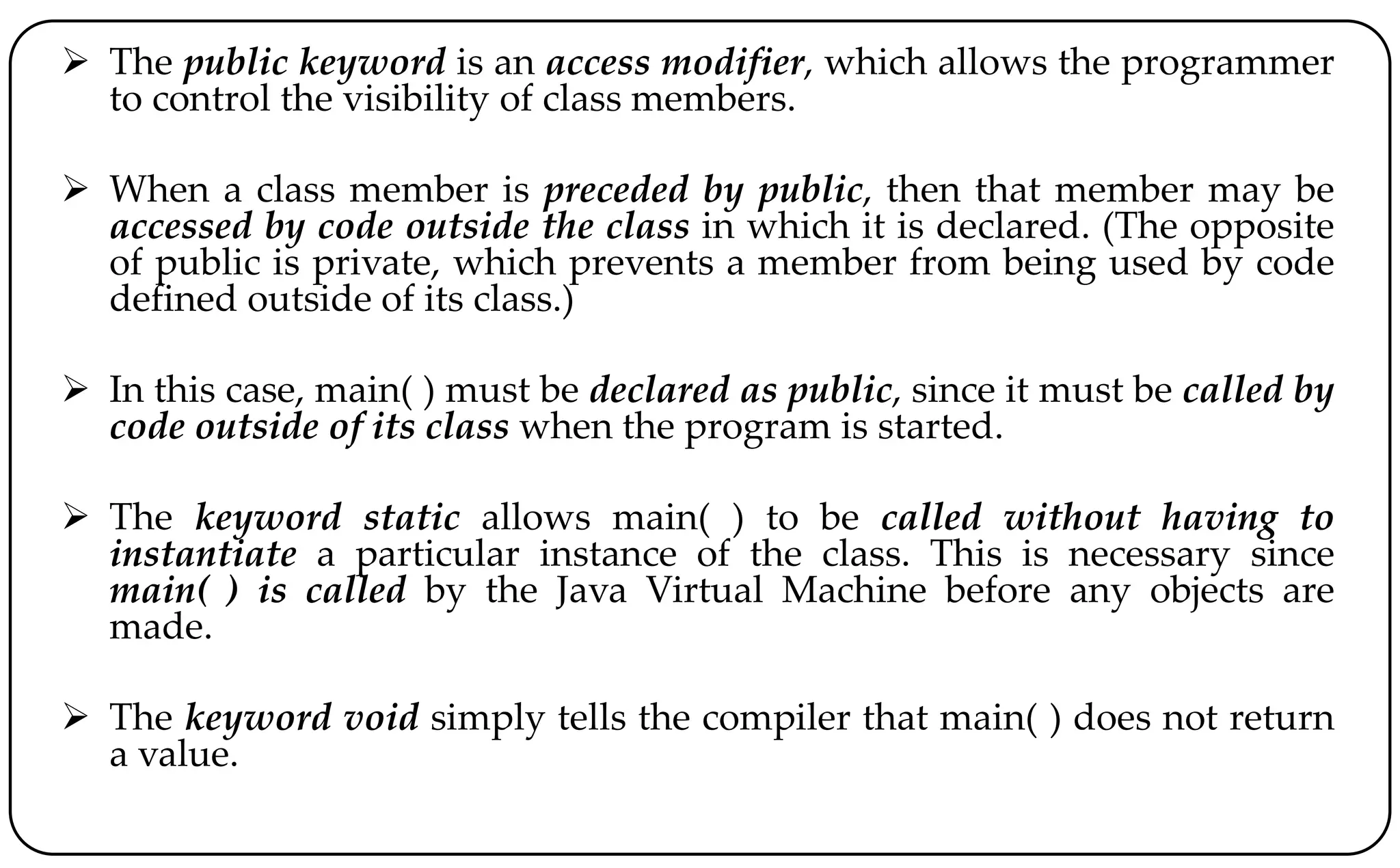  The public keyword is an access modifier, which allows the programmer
to control the visibility of class members.
 When a class member is preceded by public, then that member may be
accessed by code outside the class in which it is declared. (The opposite
of public is private, which prevents a member from being used by code
defined outside of its class.)
 In this case, main( ) must be declared as public, since it must be called by
code outside of its class when the program is started.
 The keyword static allows main( ) to be called without having to
instantiate a particular instance of the class. This is necessary since
main( ) is called by the Java Virtual Machine before any objects are
made.
 The keyword void simply tells the compiler that main( ) does not return
a value.
 