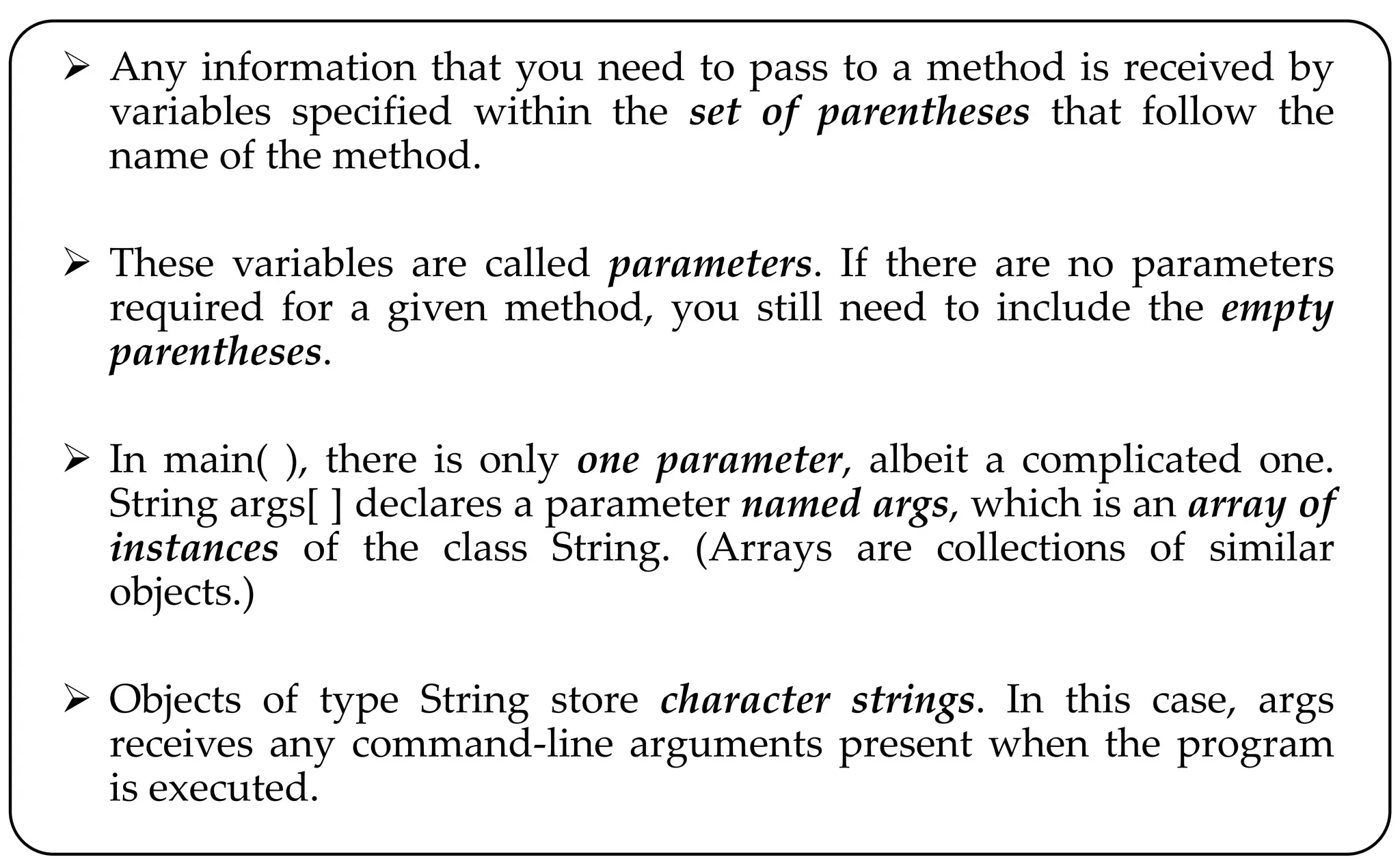 Any information that you need to pass to a method is received by
variables specified within the set of parentheses that follow the
name of the method.
 These variables are called parameters. If there are no parameters
required for a given method, you still need to include the empty
parentheses.
 In main( ), there is only one parameter, albeit a complicated one.
String args[ ] declares a parameter named args, which is an array of
instances of the class String. (Arrays are collections of similar
objects.)
 Objects of type String store character strings. In this case, args
receives any command-line arguments present when the program
is executed.
 