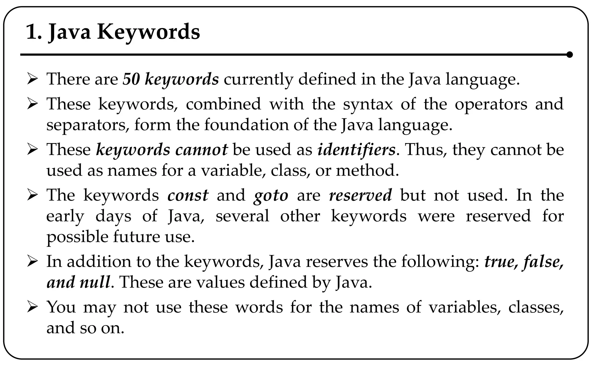 1. Java Keywords
 There are 50 keywords currently defined in the Java language.
 These keywords, combined with the syntax of the operators and
separators, form the foundation of the Java language.
 These keywords cannot be used as identifiers. Thus, they cannot be
used as names for a variable, class, or method.
 The keywords const and goto are reserved but not used. In the
early days of Java, several other keywords were reserved for
possible future use.
 In addition to the keywords, Java reserves the following: true, false,
and null. These are values defined by Java.
 You may not use these words for the names of variables, classes,
and so on.
 