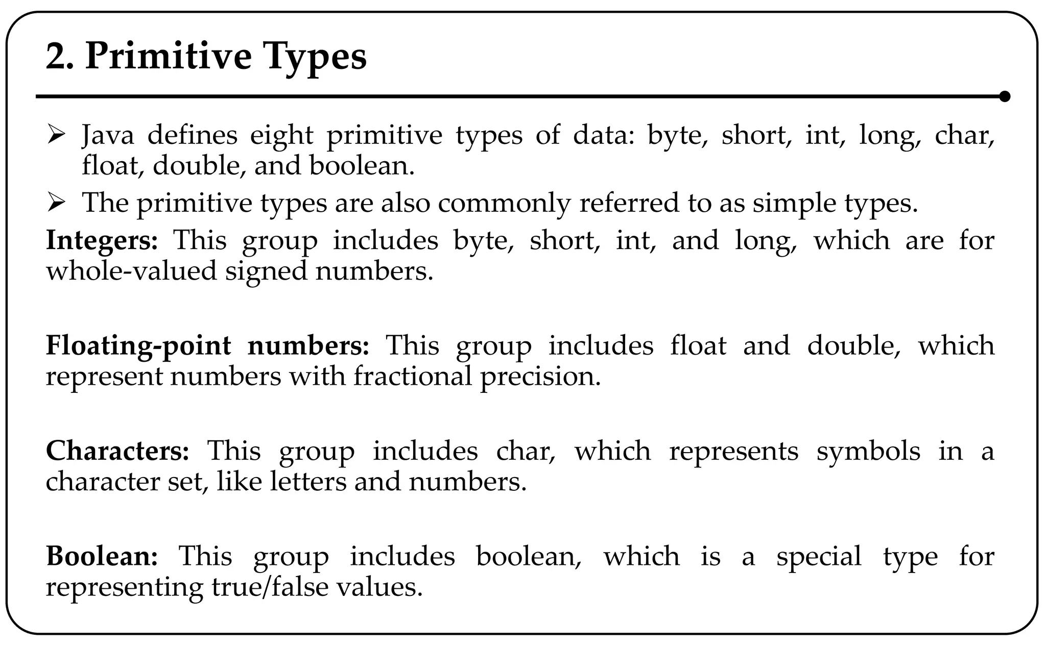 2. Primitive Types
 Java defines eight primitive types of data: byte, short, int, long, char,
float, double, and boolean.
 The primitive types are also commonly referred to as simple types.
Integers: This group includes byte, short, int, and long, which are for
whole-valued signed numbers.
Floating-point numbers: This group includes float and double, which
represent numbers with fractional precision.
Characters: This group includes char, which represents symbols in a
character set, like letters and numbers.
Boolean: This group includes boolean, which is a special type for
representing true/false values.
 