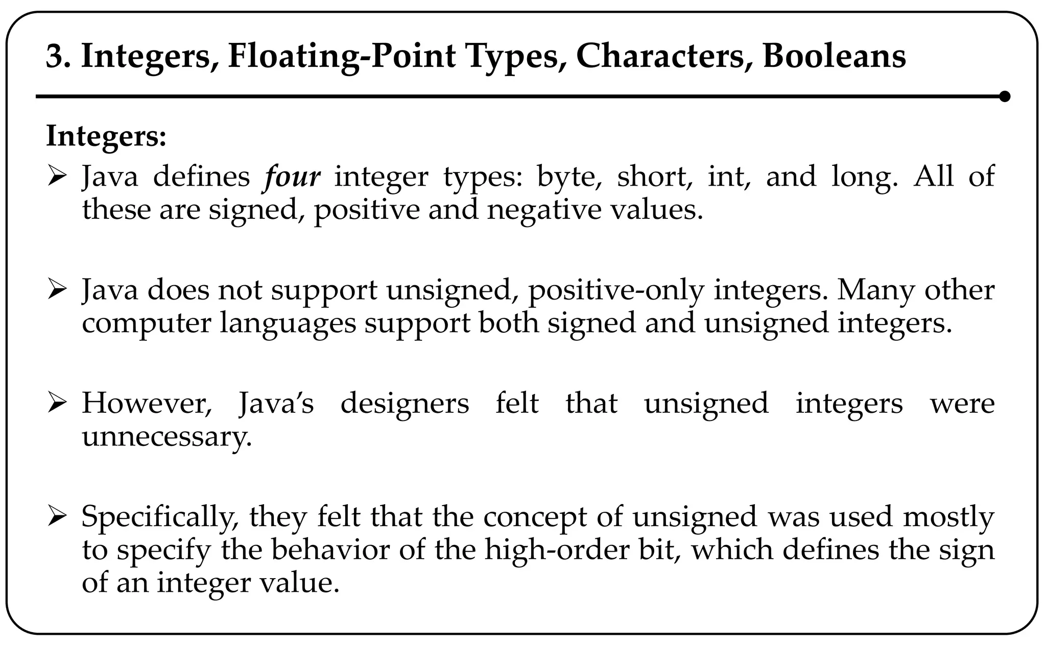 3. Integers, Floating-Point Types, Characters, Booleans
Integers:
 Java defines four integer types: byte, short, int, and long. All of
these are signed, positive and negative values.
 Java does not support unsigned, positive-only integers. Many other
computer languages support both signed and unsigned integers.
 However, Java’s designers felt that unsigned integers were
unnecessary.
 Specifically, they felt that the concept of unsigned was used mostly
to specify the behavior of the high-order bit, which defines the sign
of an integer value.
 