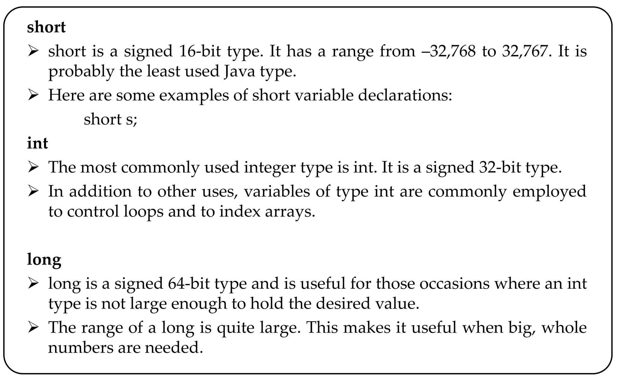 short
 short is a signed 16-bit type. It has a range from –32,768 to 32,767. It is
probably the least used Java type.
 Here are some examples of short variable declarations:
short s;
int
 The most commonly used integer type is int. It is a signed 32-bit type.
 In addition to other uses, variables of type int are commonly employed
to control loops and to index arrays.
long
 long is a signed 64-bit type and is useful for those occasions where an int
type is not large enough to hold the desired value.
 The range of a long is quite large. This makes it useful when big, whole
numbers are needed.
 