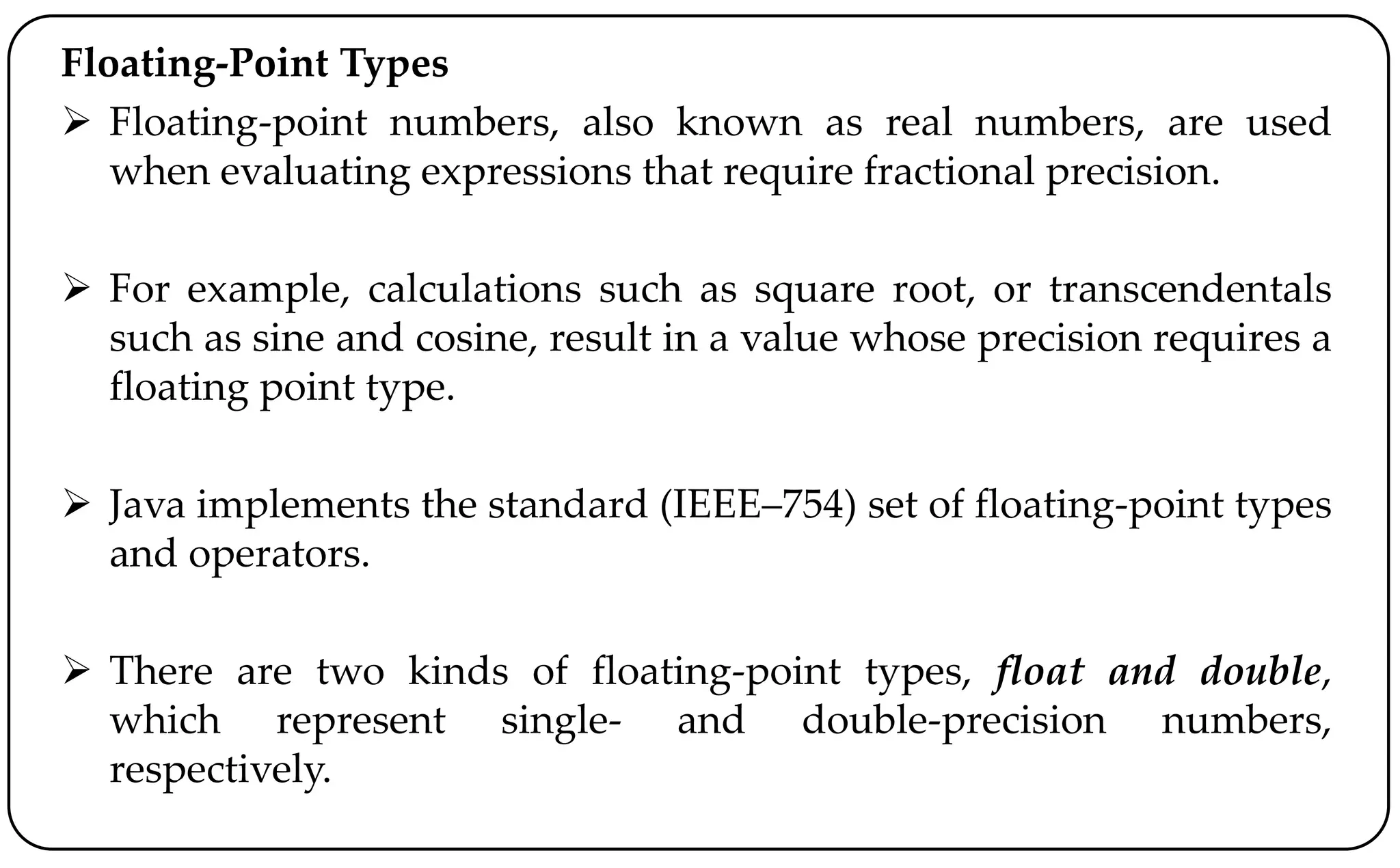 Floating-Point Types
 Floating-point numbers, also known as real numbers, are used
when evaluating expressions that require fractional precision.
 For example, calculations such as square root, or transcendentals
such as sine and cosine, result in a value whose precision requires a
floating point type.
 Java implements the standard (IEEE–754) set of floating-point types
and operators.
 There are two kinds of floating-point types, float and double,
which represent single- and double-precision numbers,
respectively.
 