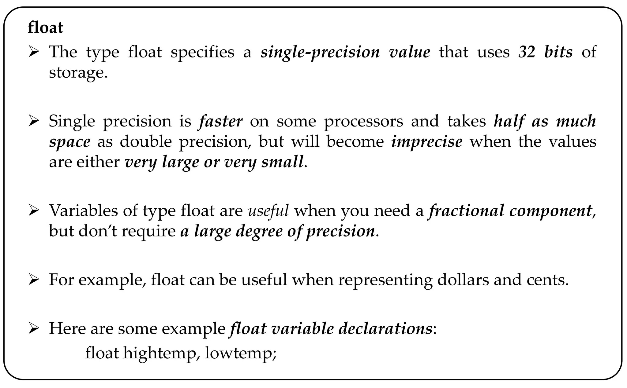 float
 The type float specifies a single-precision value that uses 32 bits of
storage.
 Single precision is faster on some processors and takes half as much
space as double precision, but will become imprecise when the values
are either very large or very small.
 Variables of type float are useful when you need a fractional component,
but don’t require a large degree of precision.
 For example, float can be useful when representing dollars and cents.
 Here are some example float variable declarations:
float hightemp, lowtemp;
 