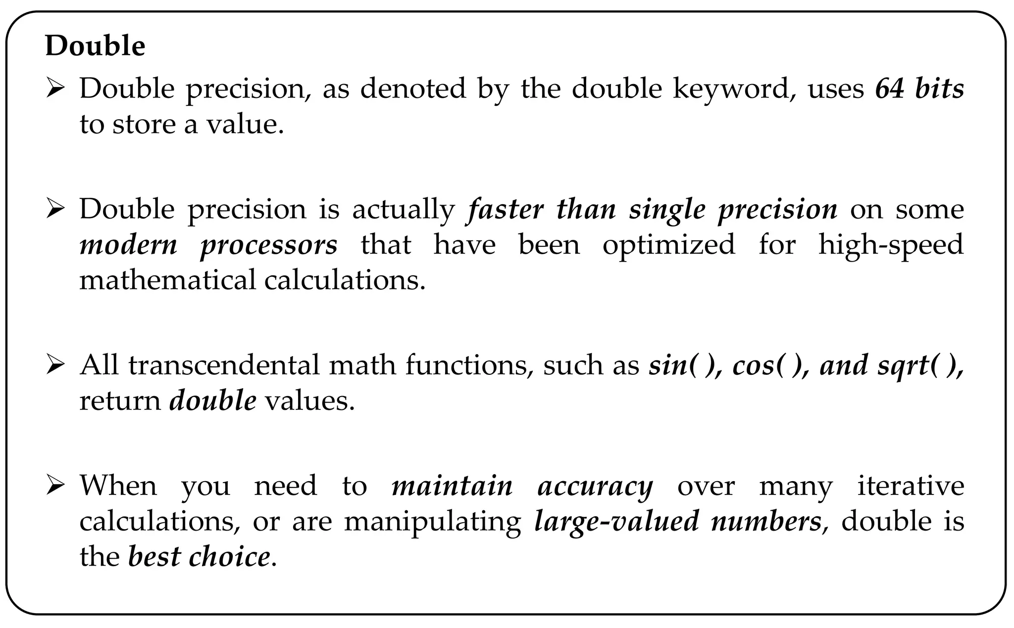 Double
 Double precision, as denoted by the double keyword, uses 64 bits
to store a value.
 Double precision is actually faster than single precision on some
modern processors that have been optimized for high-speed
mathematical calculations.
 All transcendental math functions, such as sin( ), cos( ), and sqrt( ),
return double values.
 When you need to maintain accuracy over many iterative
calculations, or are manipulating large-valued numbers, double is
the best choice.
 