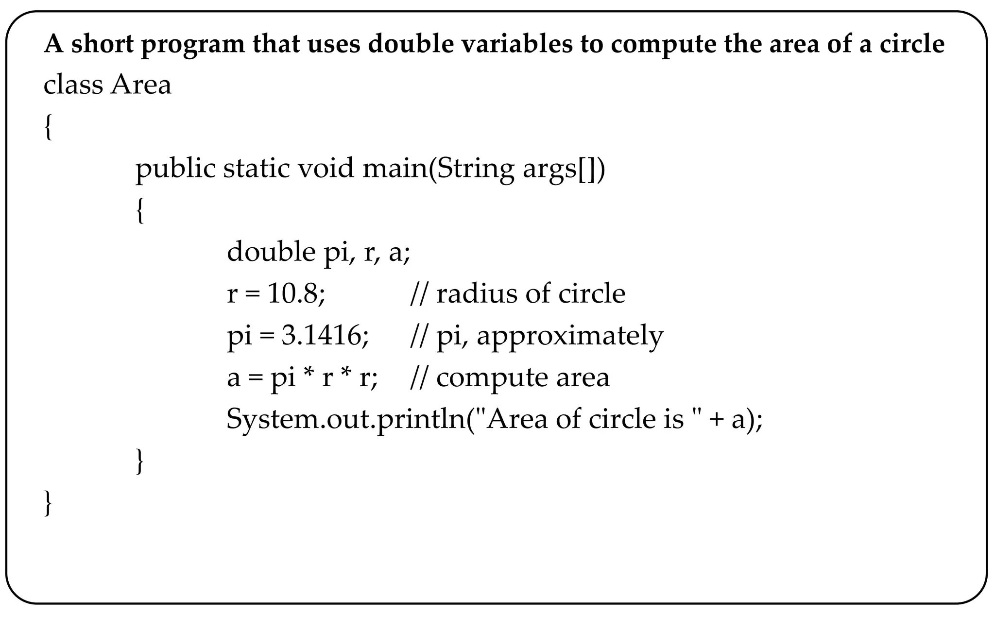 A short program that uses double variables to compute the area of a circle
class Area
{
public static void main(String args[])
{
double pi, r, a;
r = 10.8; // radius of circle
pi = 3.1416; // pi, approximately
a = pi * r * r; // compute area
System.out.println("Area of circle is " + a);
}
}
 