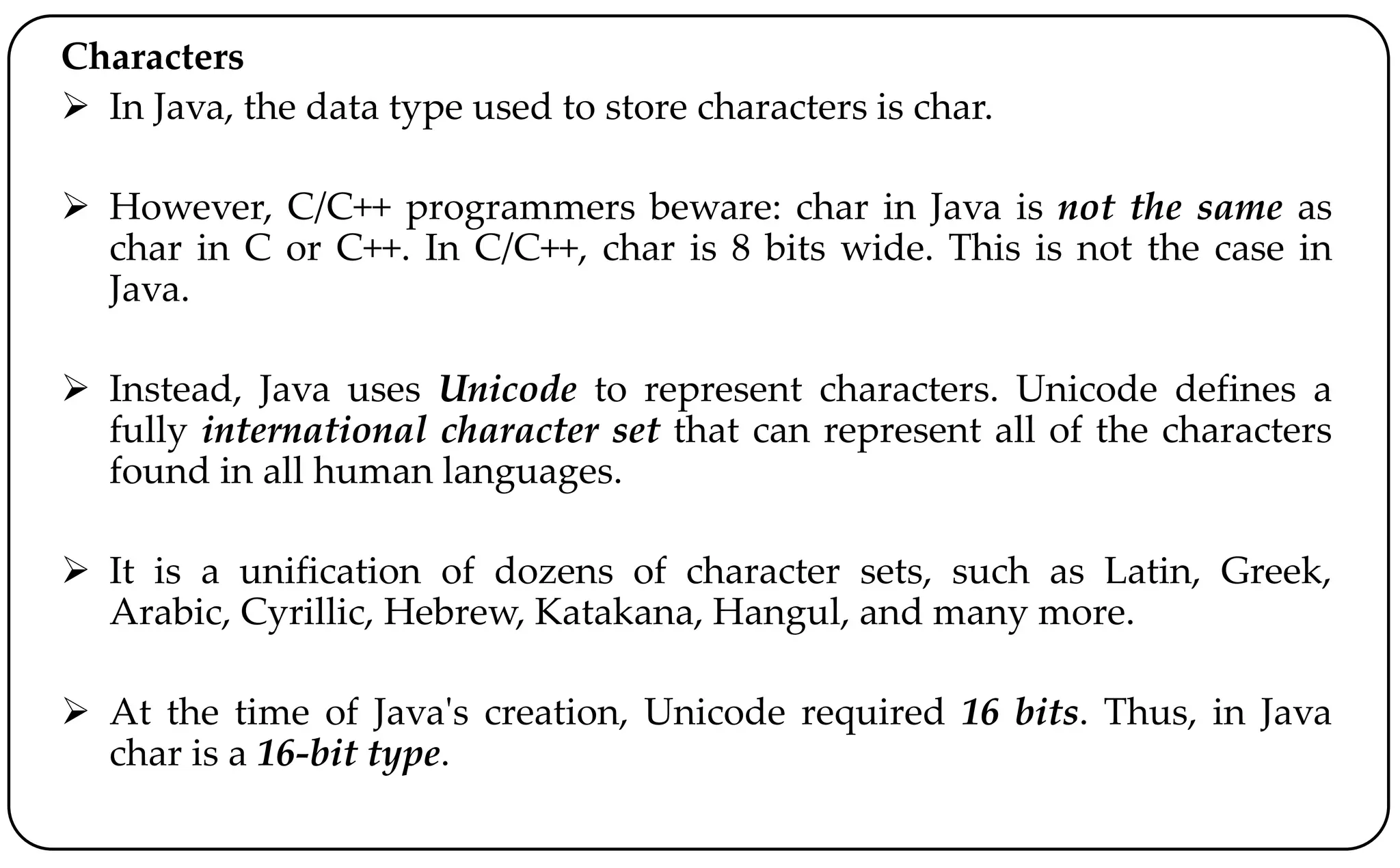 Characters
 In Java, the data type used to store characters is char.
 However, C/C++ programmers beware: char in Java is not the same as
char in C or C++. In C/C++, char is 8 bits wide. This is not the case in
Java.
 Instead, Java uses Unicode to represent characters. Unicode defines a
fully international character set that can represent all of the characters
found in all human languages.
 It is a unification of dozens of character sets, such as Latin, Greek,
Arabic, Cyrillic, Hebrew, Katakana, Hangul, and many more.
 At the time of Java's creation, Unicode required 16 bits. Thus, in Java
char is a 16-bit type.
 