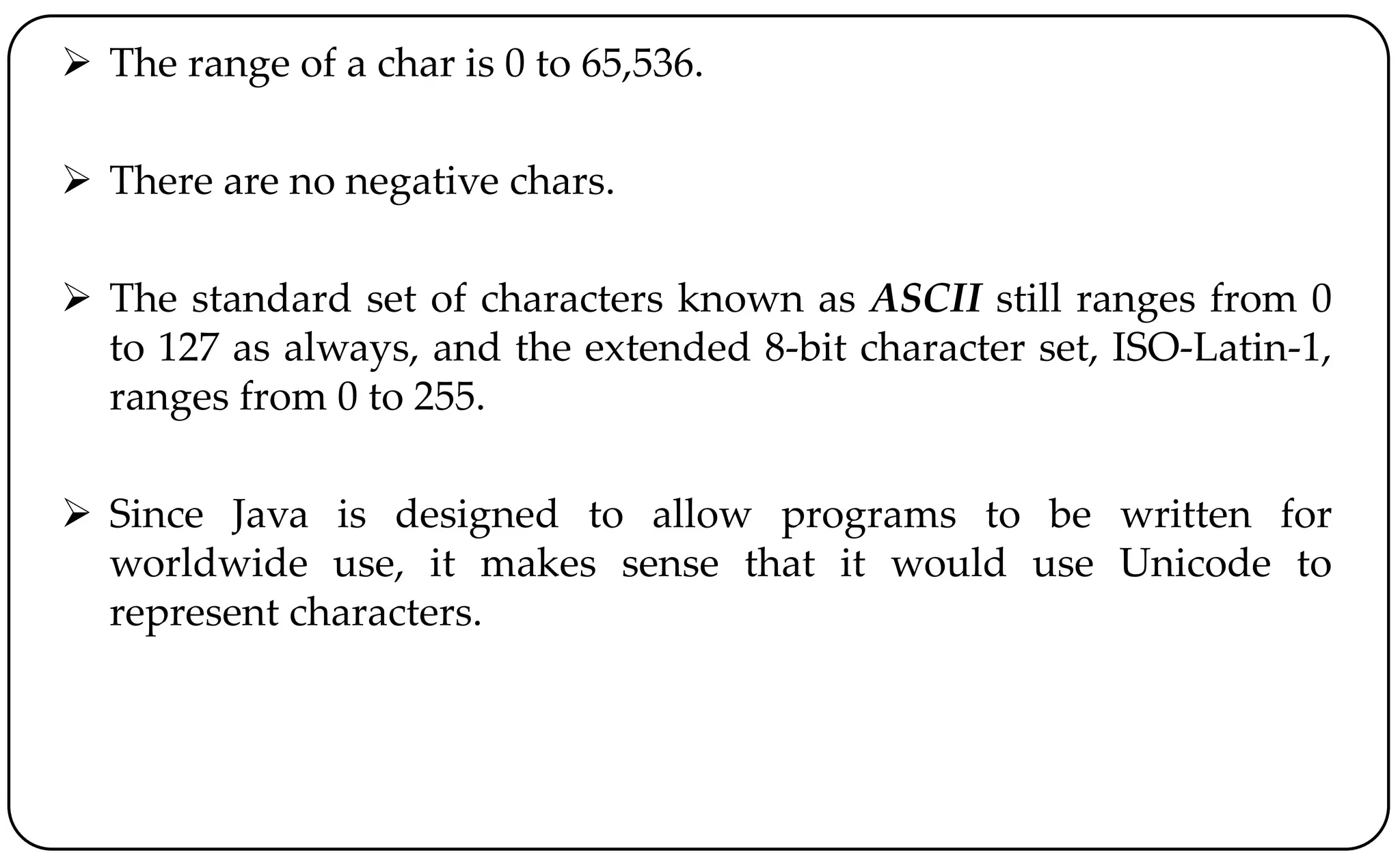  The range of a char is 0 to 65,536.
 There are no negative chars.
 The standard set of characters known as ASCII still ranges from 0
to 127 as always, and the extended 8-bit character set, ISO-Latin-1,
ranges from 0 to 255.
 Since Java is designed to allow programs to be written for
worldwide use, it makes sense that it would use Unicode to
represent characters.
 