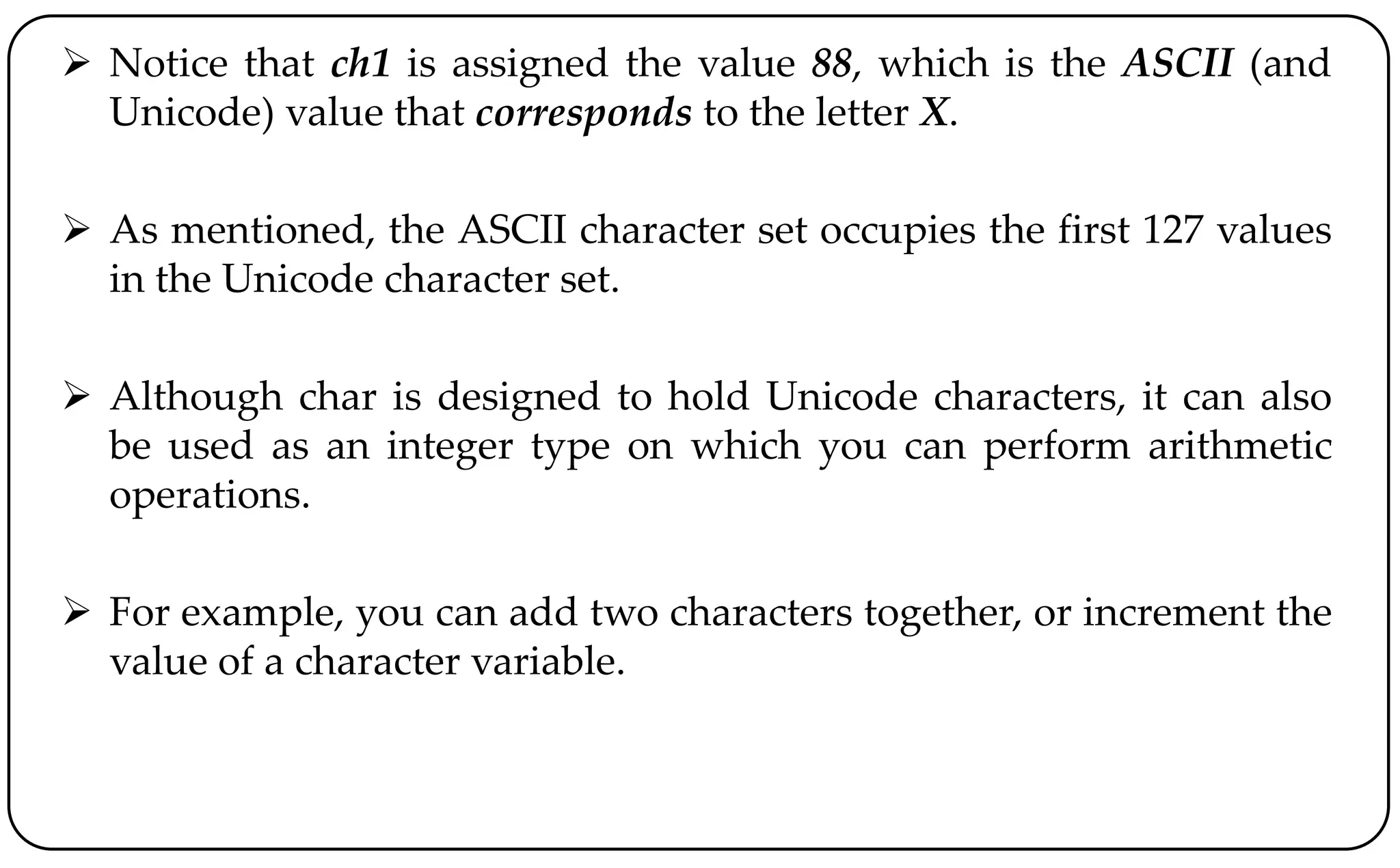  Notice that ch1 is assigned the value 88, which is the ASCII (and
Unicode) value that corresponds to the letter X.
 As mentioned, the ASCII character set occupies the first 127 values
in the Unicode character set.
 Although char is designed to hold Unicode characters, it can also
be used as an integer type on which you can perform arithmetic
operations.
 For example, you can add two characters together, or increment the
value of a character variable.
 