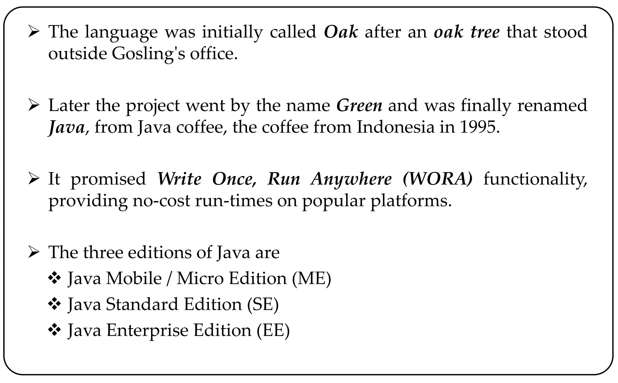  The language was initially called Oak after an oak tree that stood
outside Gosling's office.
 Later the project went by the name Green and was finally renamed
Java, from Java coffee, the coffee from Indonesia in 1995.
 It promised Write Once, Run Anywhere (WORA) functionality,
providing no-cost run-times on popular platforms.
 The three editions of Java are
 Java Mobile / Micro Edition (ME)
 Java Standard Edition (SE)
 Java Enterprise Edition (EE)
 