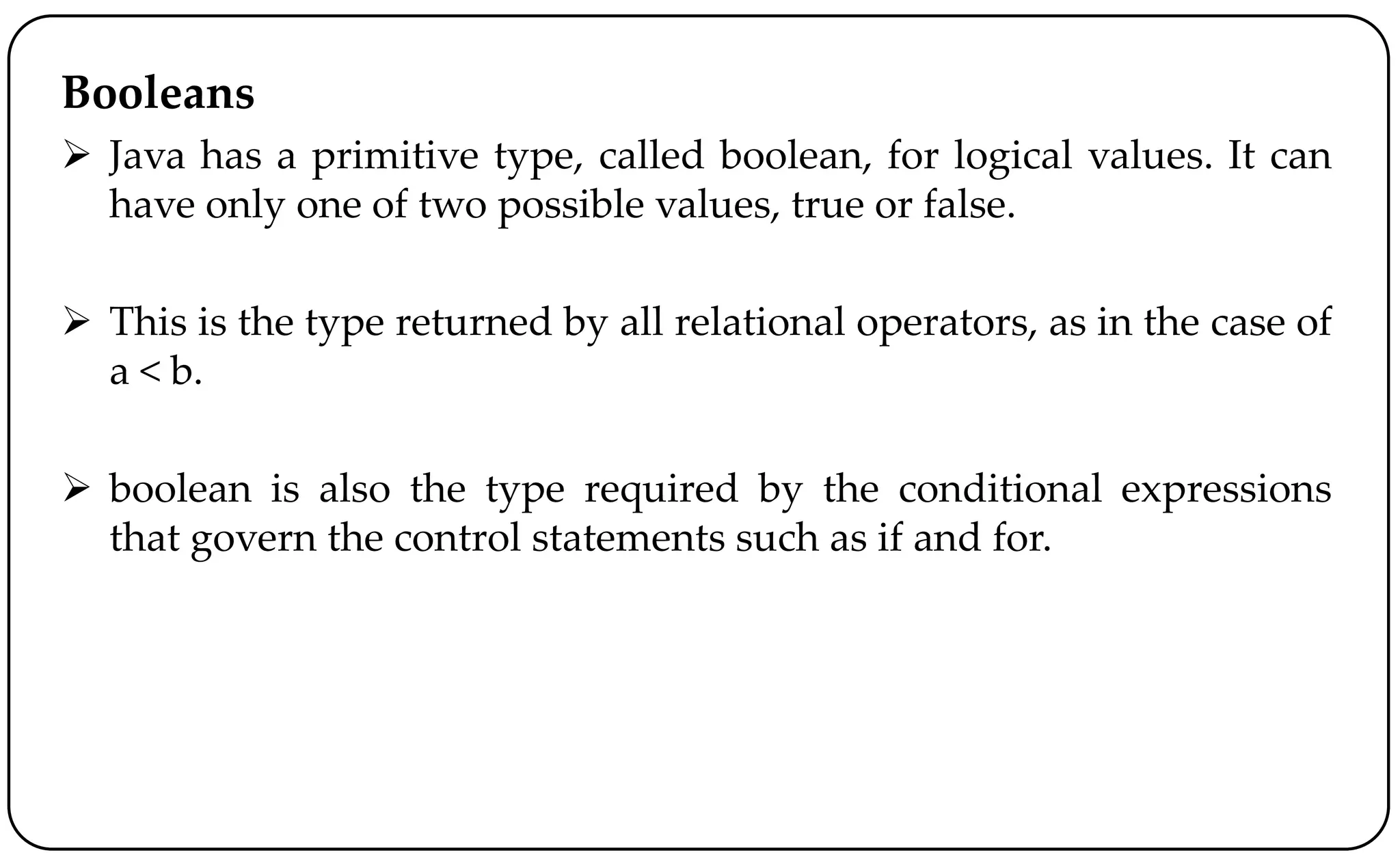 Booleans
 Java has a primitive type, called boolean, for logical values. It can
have only one of two possible values, true or false.
 This is the type returned by all relational operators, as in the case of
a < b.
 boolean is also the type required by the conditional expressions
that govern the control statements such as if and for.
 