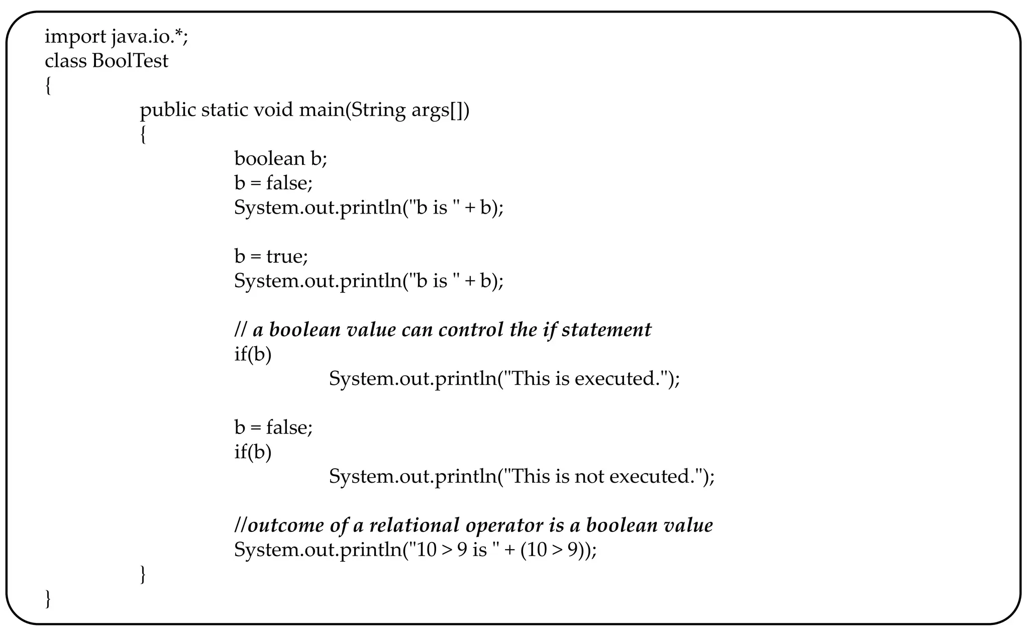 import java.io.*;
class BoolTest
{
public static void main(String args[])
{
boolean b;
b = false;
System.out.println("b is " + b);
b = true;
System.out.println("b is " + b);
// a boolean value can control the if statement
if(b)
System.out.println("This is executed.");
b = false;
if(b)
System.out.println("This is not executed.");
//outcome of a relational operator is a boolean value
System.out.println("10 > 9 is " + (10 > 9));
}
}
 