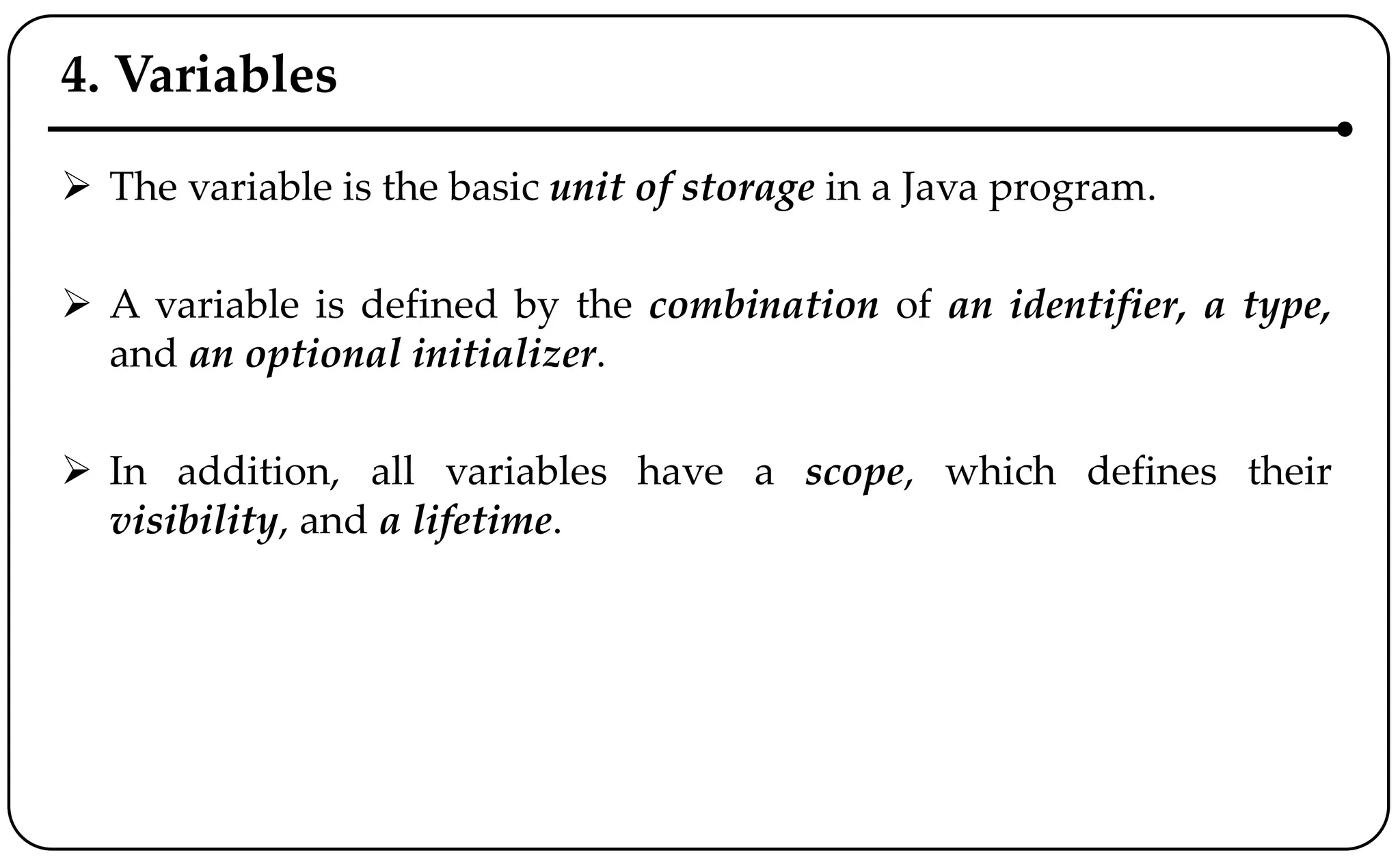 4. Variables
 The variable is the basic unit of storage in a Java program.
 A variable is defined by the combination of an identifier, a type,
and an optional initializer.
 In addition, all variables have a scope, which defines their
visibility, and a lifetime.
 