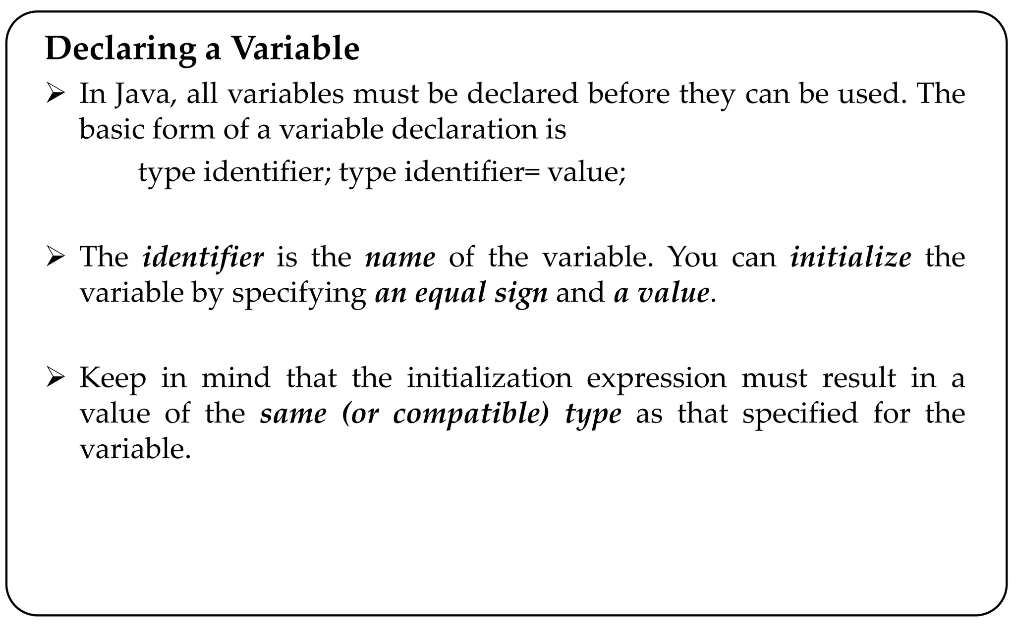 Declaring a Variable
 In Java, all variables must be declared before they can be used. The
basic form of a variable declaration is
type identifier; type identifier= value;
 The identifier is the name of the variable. You can initialize the
variable by specifying an equal sign and a value.
 Keep in mind that the initialization expression must result in a
value of the same (or compatible) type as that specified for the
variable.
 