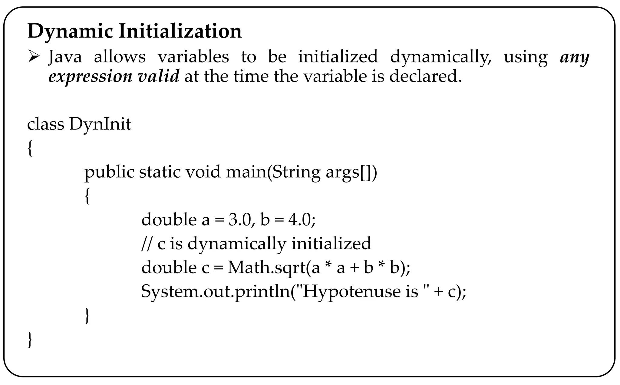 Dynamic Initialization
 Java allows variables to be initialized dynamically, using any
expression valid at the time the variable is declared.
class DynInit
{
public static void main(String args[])
{
double a = 3.0, b = 4.0;
// c is dynamically initialized
double c = Math.sqrt(a * a + b * b);
System.out.println("Hypotenuse is " + c);
}
}
 