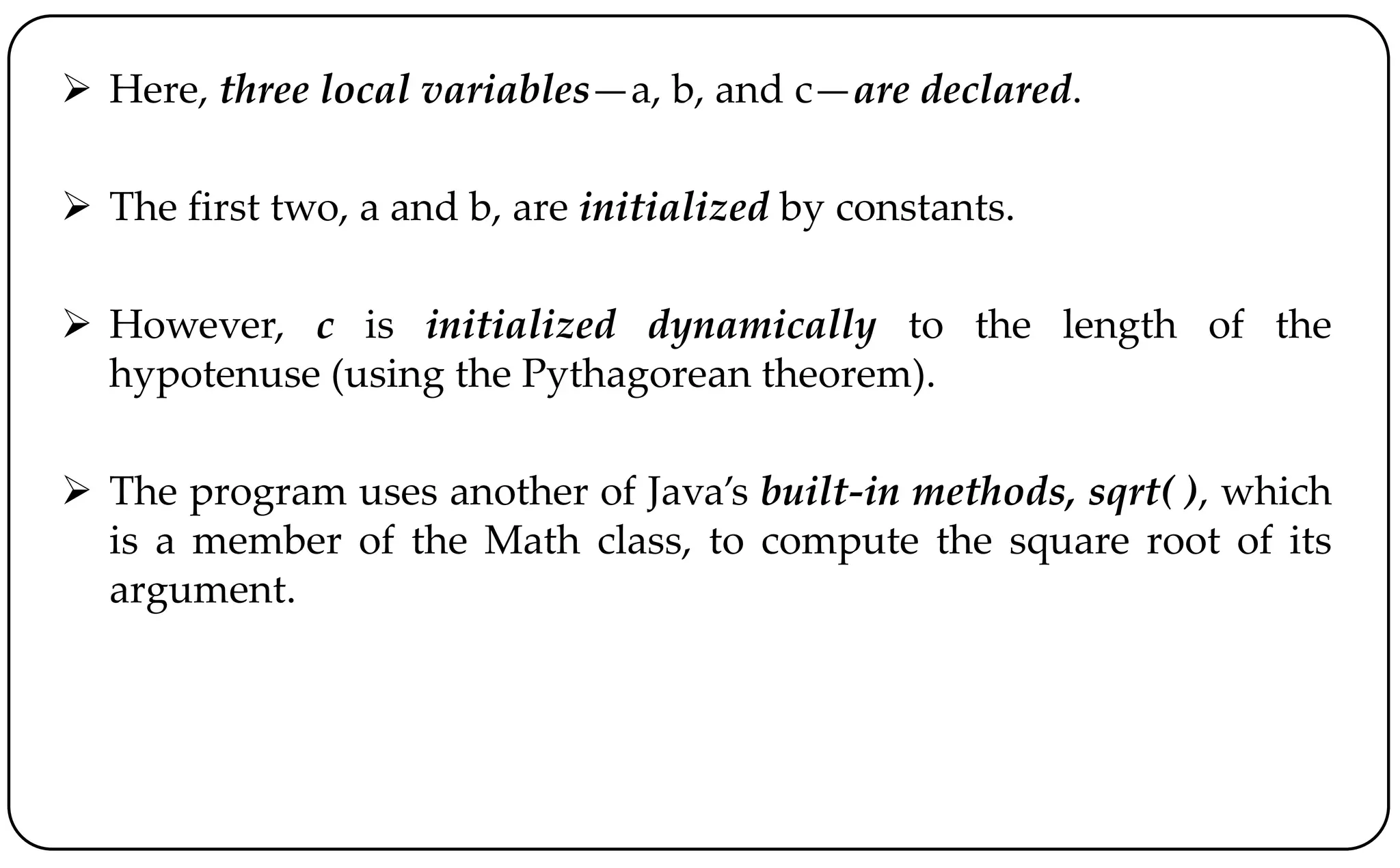  Here, three local variables—a, b, and c—are declared.
 The first two, a and b, are initialized by constants.
 However, c is initialized dynamically to the length of the
hypotenuse (using the Pythagorean theorem).
 The program uses another of Java’s built-in methods, sqrt( ), which
is a member of the Math class, to compute the square root of its
argument.
 