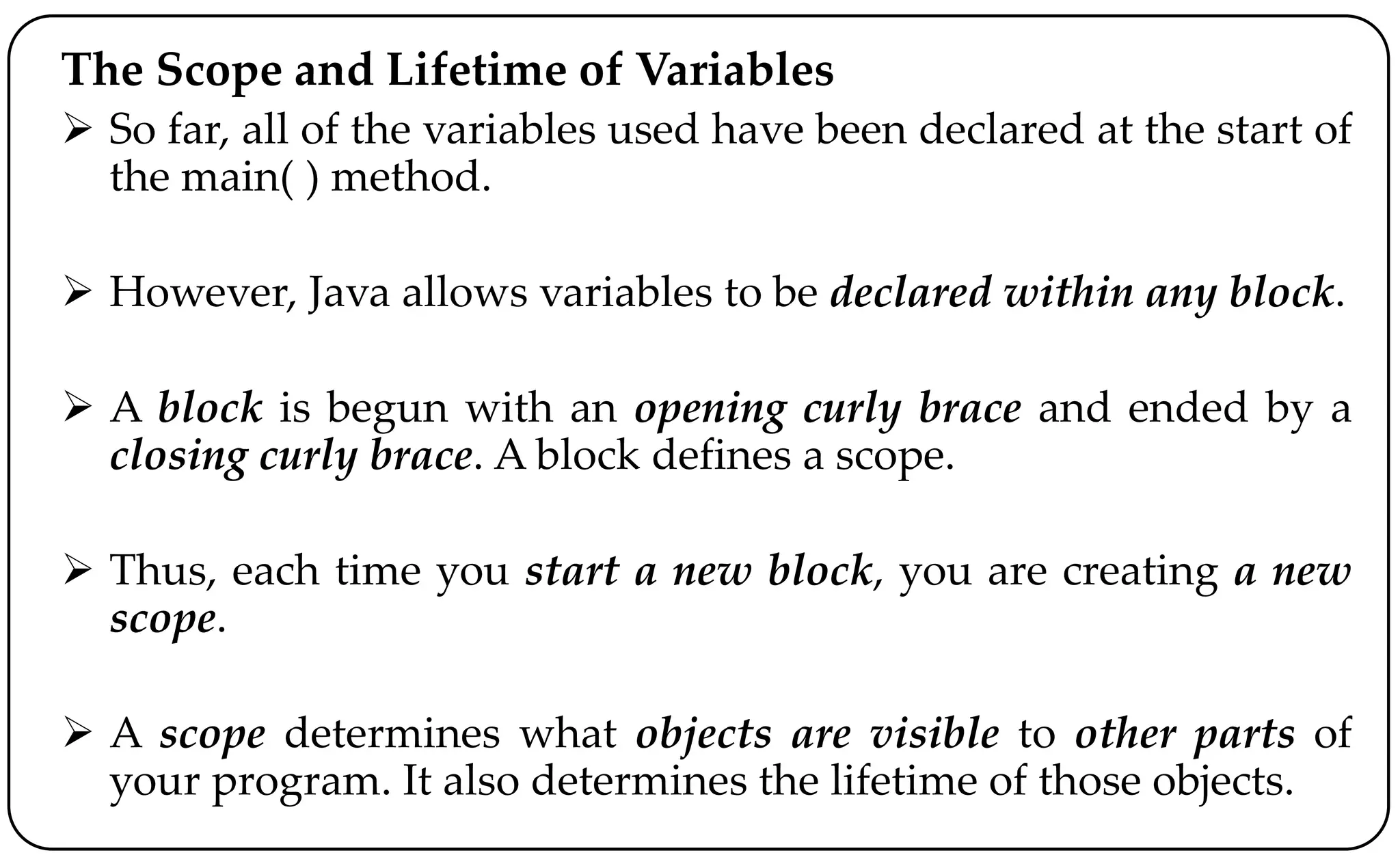 The Scope and Lifetime of Variables
 So far, all of the variables used have been declared at the start of
the main( ) method.
 However, Java allows variables to be declared within any block.
 A block is begun with an opening curly brace and ended by a
closing curly brace. A block defines a scope.
 Thus, each time you start a new block, you are creating a new
scope.
 A scope determines what objects are visible to other parts of
your program. It also determines the lifetime of those objects.
 