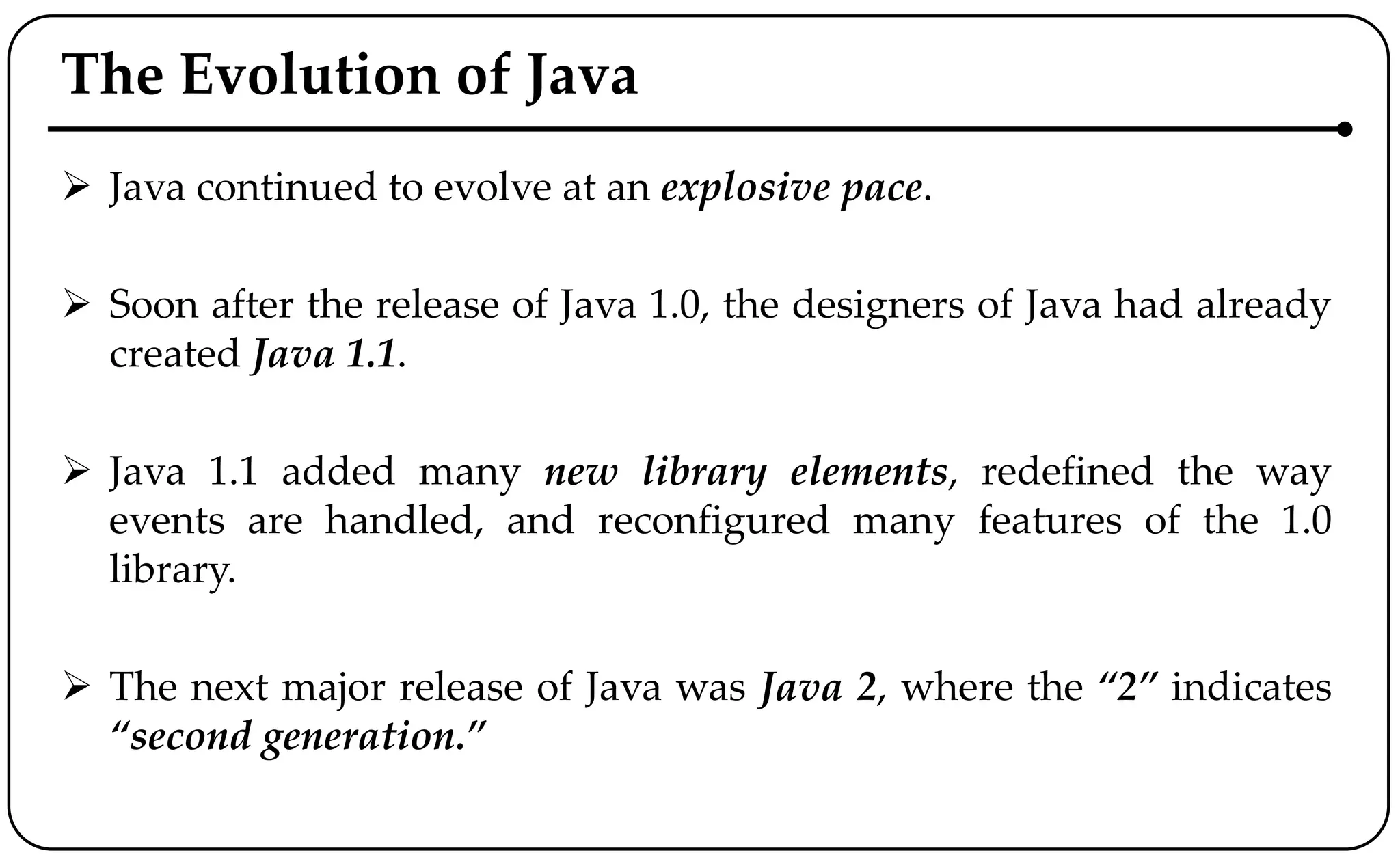 The Evolution of Java
 Java continued to evolve at an explosive pace.
 Soon after the release of Java 1.0, the designers of Java had already
created Java 1.1.
 Java 1.1 added many new library elements, redefined the way
events are handled, and reconfigured many features of the 1.0
library.
 The next major release of Java was Java 2, where the “2” indicates
“second generation.”
 