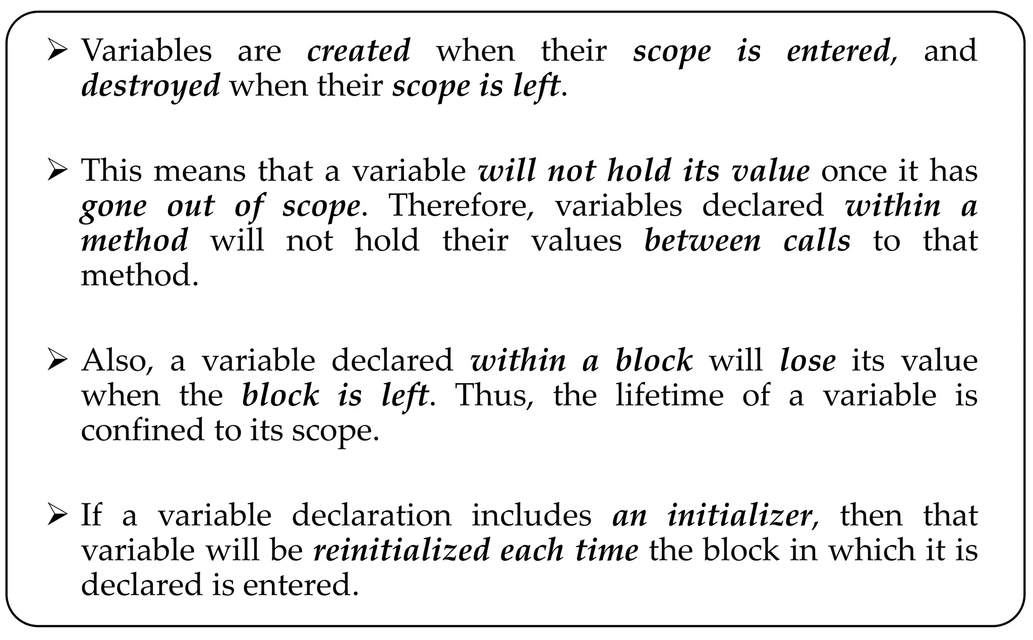 Variables are created when their scope is entered, and
destroyed when their scope is left.
 This means that a variable will not hold its value once it has
gone out of scope. Therefore, variables declared within a
method will not hold their values between calls to that
method.
 Also, a variable declared within a block will lose its value
when the block is left. Thus, the lifetime of a variable is
confined to its scope.
 If a variable declaration includes an initializer, then that
variable will be reinitialized each time the block in which it is
declared is entered.
 