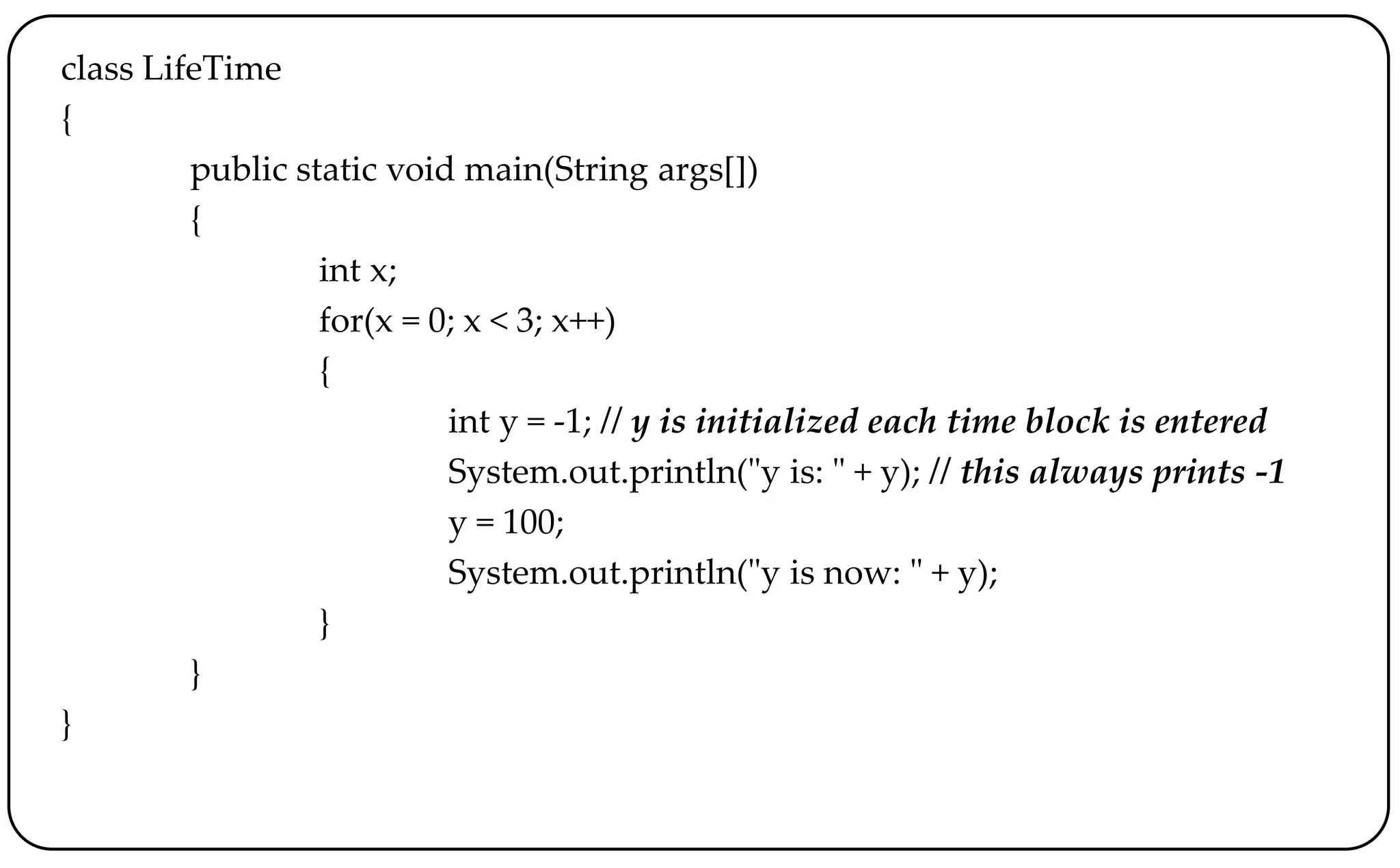 class LifeTime
{
public static void main(String args[])
{
int x;
for(x = 0; x < 3; x++)
{
int y = -1; // y is initialized each time block is entered
System.out.println("y is: " + y); // this always prints -1
y = 100;
System.out.println("y is now: " + y);
}
}
}
 