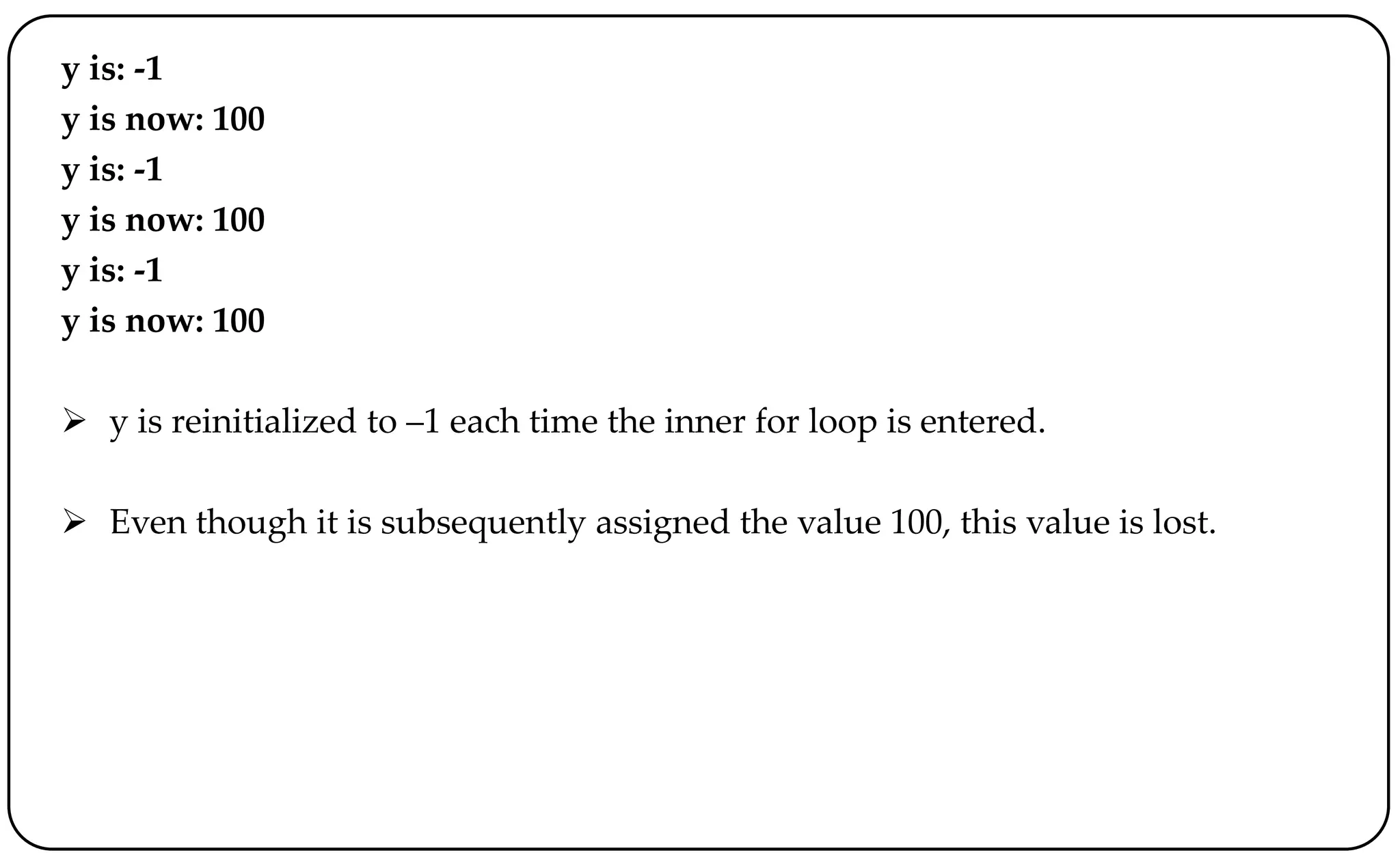 y is: -1
y is now: 100
y is: -1
y is now: 100
y is: -1
y is now: 100
 y is reinitialized to –1 each time the inner for loop is entered.
 Even though it is subsequently assigned the value 100, this value is lost.
 