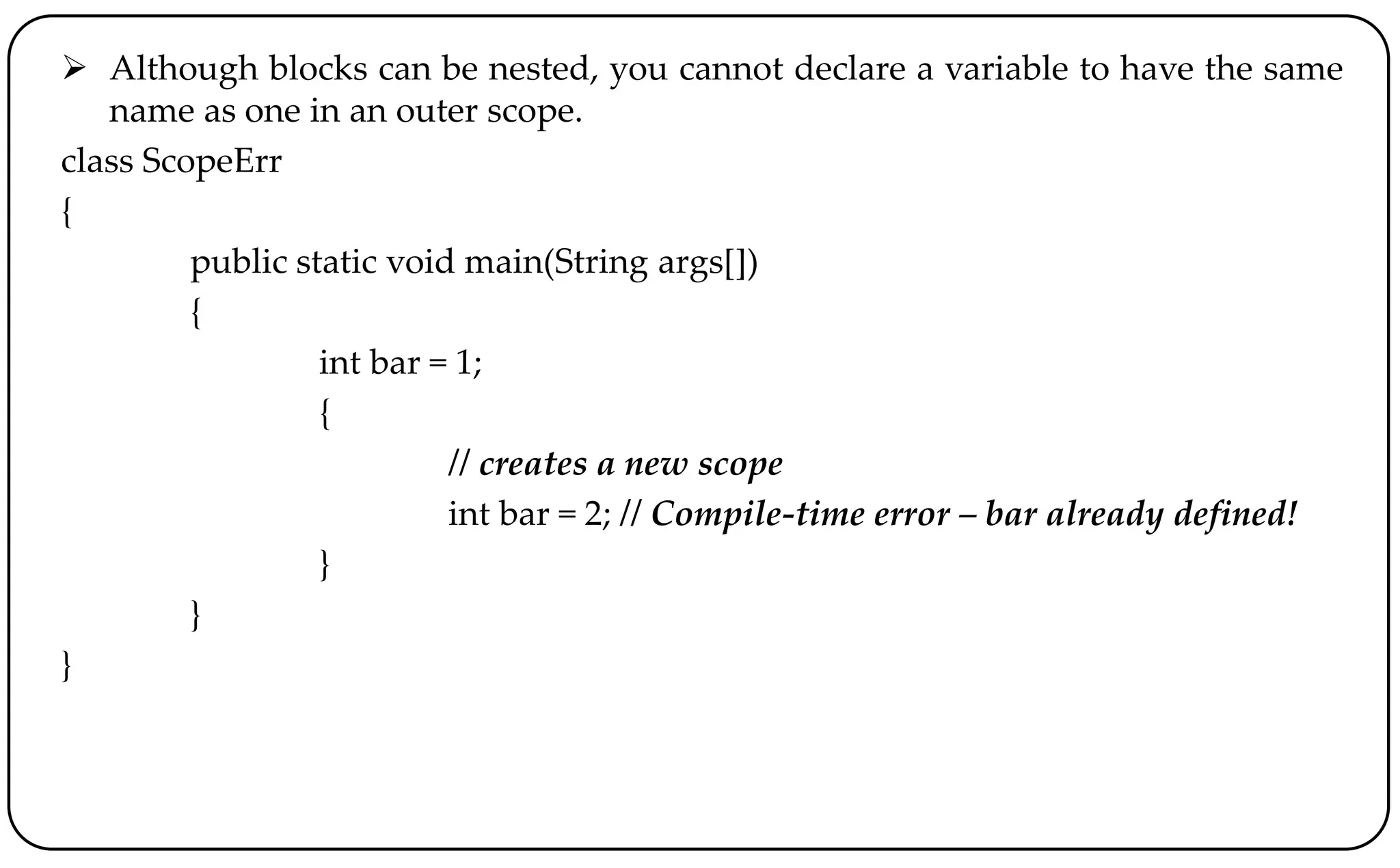  Although blocks can be nested, you cannot declare a variable to have the same
name as one in an outer scope.
class ScopeErr
{
public static void main(String args[])
{
int bar = 1;
{
// creates a new scope
int bar = 2; // Compile-time error – bar already defined!
}
}
}
 