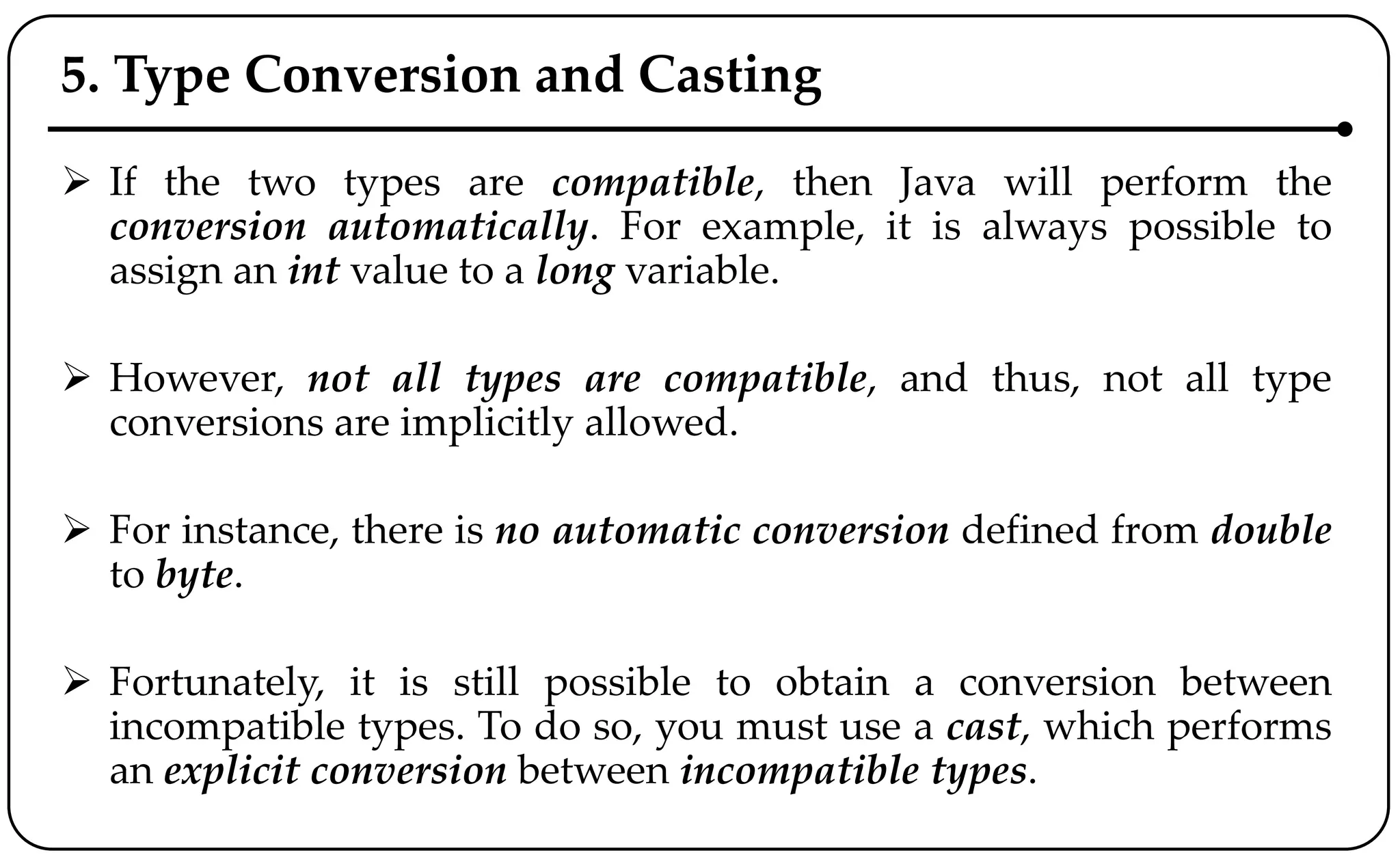 5. Type Conversion and Casting
 If the two types are compatible, then Java will perform the
conversion automatically. For example, it is always possible to
assign an int value to a long variable.
 However, not all types are compatible, and thus, not all type
conversions are implicitly allowed.
 For instance, there is no automatic conversion defined from double
to byte.
 Fortunately, it is still possible to obtain a conversion between
incompatible types. To do so, you must use a cast, which performs
an explicit conversion between incompatible types.
 