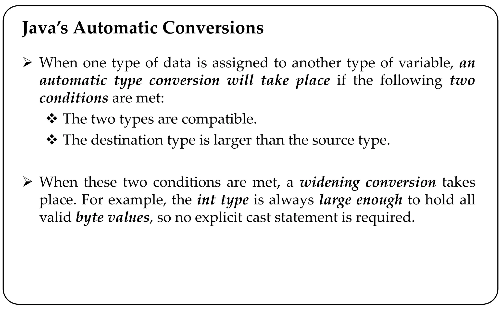 Java’s Automatic Conversions
 When one type of data is assigned to another type of variable, an
automatic type conversion will take place if the following two
conditions are met:
 The two types are compatible.
 The destination type is larger than the source type.
 When these two conditions are met, a widening conversion takes
place. For example, the int type is always large enough to hold all
valid byte values, so no explicit cast statement is required.
 