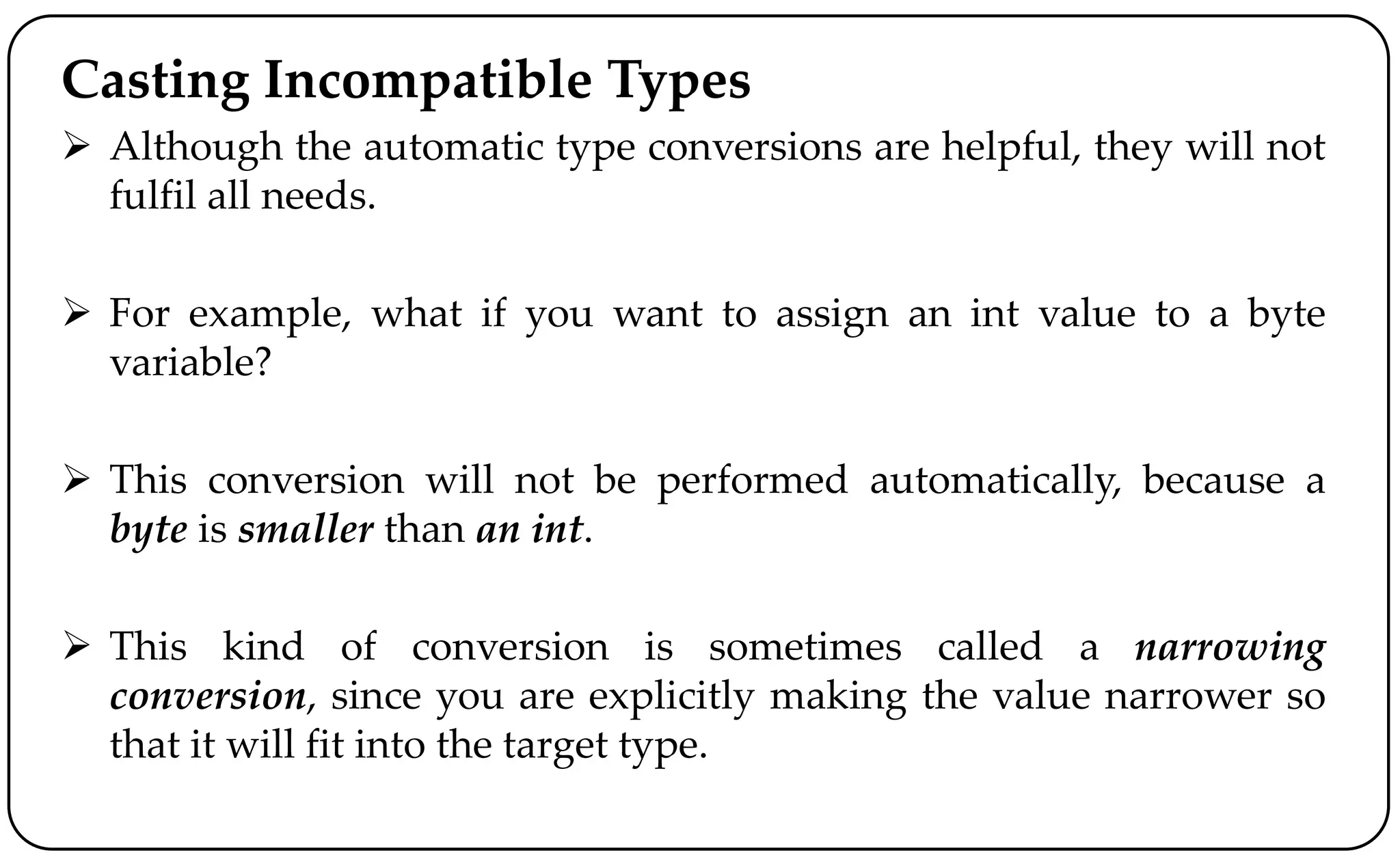 Casting Incompatible Types
 Although the automatic type conversions are helpful, they will not
fulfil all needs.
 For example, what if you want to assign an int value to a byte
variable?
 This conversion will not be performed automatically, because a
byte is smaller than an int.
 This kind of conversion is sometimes called a narrowing
conversion, since you are explicitly making the value narrower so
that it will fit into the target type.
 