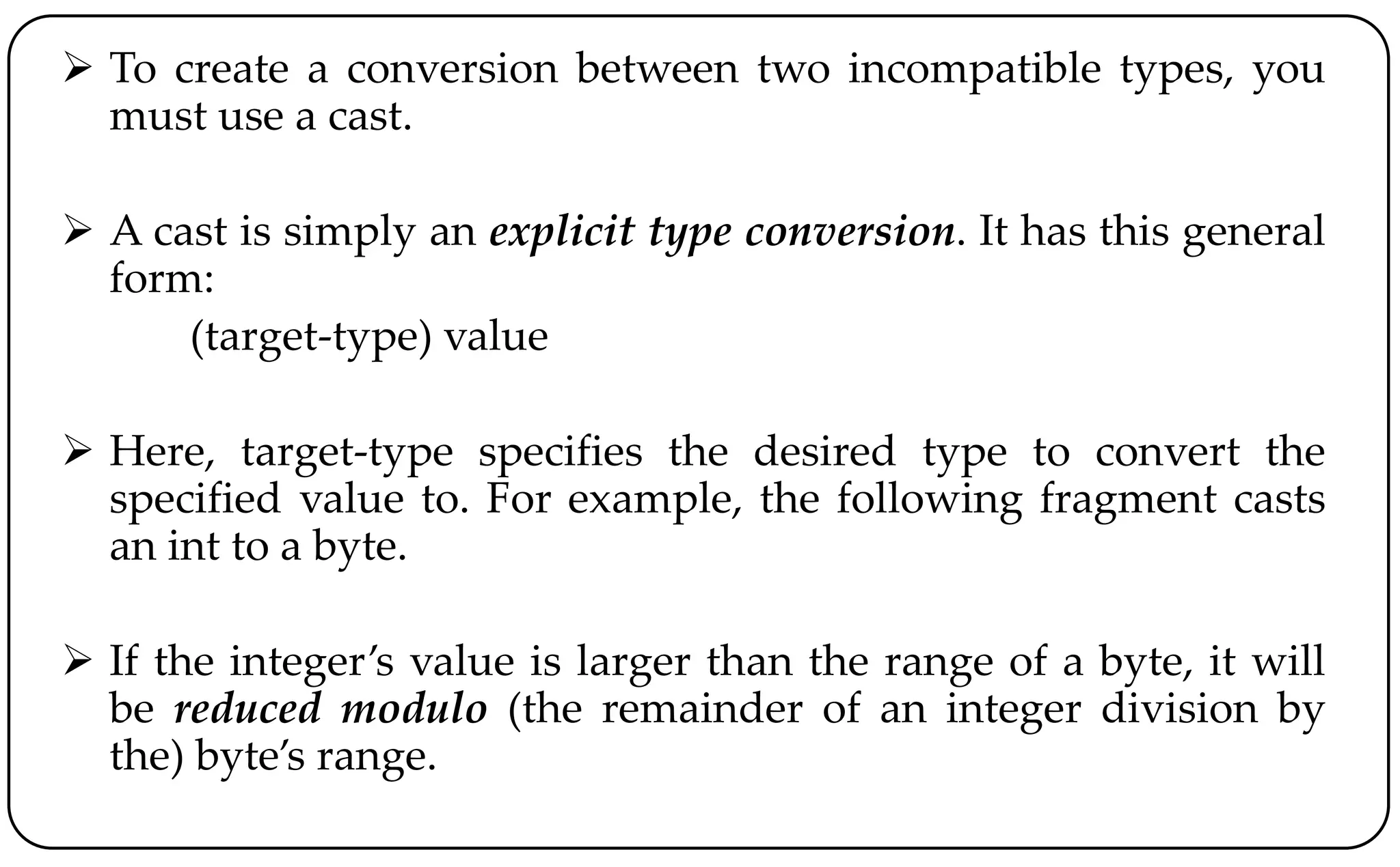  To create a conversion between two incompatible types, you
must use a cast.
 A cast is simply an explicit type conversion. It has this general
form:
(target-type) value
 Here, target-type specifies the desired type to convert the
specified value to. For example, the following fragment casts
an int to a byte.
 If the integer’s value is larger than the range of a byte, it will
be reduced modulo (the remainder of an integer division by
the) byte’s range.
 