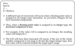 int a;
byte b;
// …
b = (byte) a;
 A different type of conversion will occur when a floating-point value is
assigned to an integer type: truncation. As you know, integers do not
have fractional components.
 Thus, when a floating-point value is assigned to an integer type, the
fractional component is lost.
 For example, if the value 1.23 is assigned to an integer, the resulting
value will simply be 1.
 The 0.23 will have been truncated. Of course, if the size of the whole
number component is too large to fit into the target integer type, then
that value will be reduced modulo the target type’s range.
 