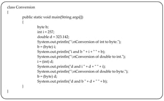 class Conversion
{
public static void main(String args[])
{
byte b;
int i = 257;
double d = 323.142;
System.out.println("nConversion of int to byte.");
b = (byte) i;
System.out.println("i and b " + i + " " + b);
System.out.println("nConversion of double to int.");
i = (int) d;
System.out.println("d and i " + d + " " + i);
System.out.println("nConversion of double to byte.");
b = (byte) d;
System.out.println("d and b " + d + " " + b);
}
}
 