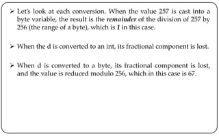  Let’s look at each conversion. When the value 257 is cast into a
byte variable, the result is the remainder of the division of 257 by
256 (the range of a byte), which is 1 in this case.
 When the d is converted to an int, its fractional component is lost.
 When d is converted to a byte, its fractional component is lost,
and the value is reduced modulo 256, which in this case is 67.
 