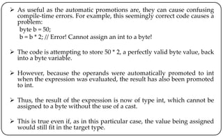  As useful as the automatic promotions are, they can cause confusing
compile-time errors. For example, this seemingly correct code causes a
problem:
byte b = 50;
b = b * 2; // Error! Cannot assign an int to a byte!
 The code is attempting to store 50 * 2, a perfectly valid byte value, back
into a byte variable.
 However, because the operands were automatically promoted to int
when the expression was evaluated, the result has also been promoted
to int.
 Thus, the result of the expression is now of type int, which cannot be
assigned to a byte without the use of a cast.
 This is true even if, as in this particular case, the value being assigned
would still fit in the target type.
 