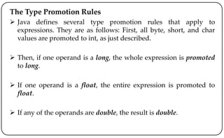 The Type Promotion Rules
 Java defines several type promotion rules that apply to
expressions. They are as follows: First, all byte, short, and char
values are promoted to int, as just described.
 Then, if one operand is a long, the whole expression is promoted
to long.
 If one operand is a float, the entire expression is promoted to
float.
 If any of the operands are double, the result is double.
 