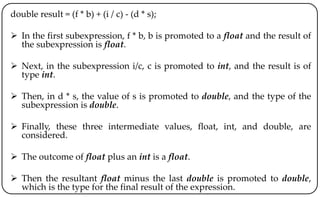 double result = (f * b) + (i / c) - (d * s);
 In the first subexpression, f * b, b is promoted to a float and the result of
the subexpression is float.
 Next, in the subexpression i/c, c is promoted to int, and the result is of
type int.
 Then, in d * s, the value of s is promoted to double, and the type of the
subexpression is double.
 Finally, these three intermediate values, float, int, and double, are
considered.
 The outcome of float plus an int is a float.
 Then the resultant float minus the last double is promoted to double,
which is the type for the final result of the expression.
 