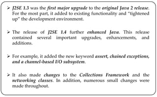  J2SE 1.3 was the first major upgrade to the original Java 2 release.
For the most part, it added to existing functionality and “tightened
up” the development environment.
 The release of J2SE 1.4 further enhanced Java. This release
contained several important upgrades, enhancements, and
additions.
 For example, it added the new keyword assert, chained exceptions,
and a channel-based I/O subsystem.
 It also made changes to the Collections Framework and the
networking classes. In addition, numerous small changes were
made throughout.
 