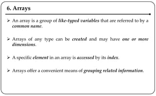 6. Arrays
 An array is a group of like-typed variables that are referred to by a
common name.
 Arrays of any type can be created and may have one or more
dimensions.
 A specific element in an array is accessed by its index.
 Arrays offer a convenient means of grouping related information.
 